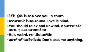 ไว้ไปสู้กันในศาล See you in court.
ความรักทาให้คนตาบอด Love is blind.
You should relax and unwind. คุณควรทาตัว
สบาย ๆ และคลายเครียด
He's weird. เขาเป็ นคนพิลึก
อย่าทึกทักอะไรทั้งนั้น Don’t assume anything.
 