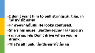 I don't want him to pull strings.ฉันไม่อยาก
ให้เขาใช้อิทธิพล
ท่าทางเขาดูสับสน He looks confused.
She's his muse. เธอเป็ นแรงบันดาลใจของเขา
เวลาเมาอย่าขับ Don't drive when you're
drunk.
That’s all junk. นั่นเป็ นขยะทั้งนั้นเลย
 