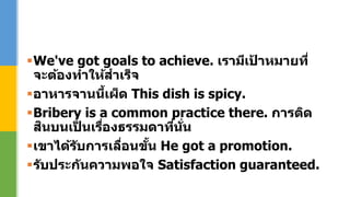 We've got goals to achieve. เรามีเป้ าหมายที่
จะต้องทาให้สาเร็จ
อาหารจานนี้เผ็ด This dish is spicy.
Bribery is a common practice there. การติด
สินบนเป็ นเรื่องธรรมดาที่นั่น
เขาได้รับการเลื่อนขั้น He got a promotion.
รับประกันความพอใจ Satisfaction guaranteed.
 