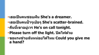 เธอเป็ นคนชอบฝัน She's a dreamer.
เธอเป็ นคนป้ าๆเป๋ อๆ She's scatter-brained.
คืนนี้เขาอยู่เวร He's on call tonight.
Please turn off the light. ปิดไฟด้วย
ขอแรงช่วยฉันหน่อยได้ไหม Could you give me
a hand?
 