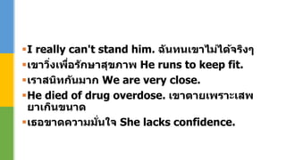 I really can't stand him. ฉันทนเขาไม่ได้จริงๆ
เขาวิ่งเพื่อรักษาสุขภาพ He runs to keep fit.
เราสนิทกันมาก We are very close.
He died of drug overdose. เขาตายเพราะเสพ
ยาเกินขนาด
เธอขาดความมั่นใจ She lacks confidence.
 