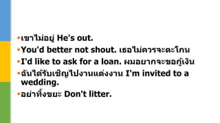 เขาไม่อยู่ He's out.
You'd better not shout. เธอไม่ควรจะตะโกน
I'd like to ask for a loan. ผมอยากจะขอกู้เงิน
ฉันได้รับเชิญไปงานแต่งงาน I'm invited to a
wedding.
อย่าทิ้งขยะ Don't litter.
 