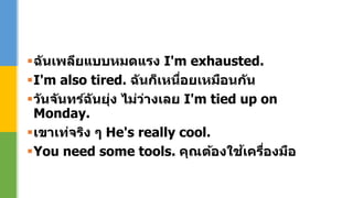 ฉันเพลียแบบหมดแรง I'm exhausted.
I'm also tired. ฉันก็เหนื่อยเหมือนกัน
วันจันทร์ฉันยุ่ง ไม่ว่างเลย I'm tied up on
Monday.
เขาเท่จริง ๆ He's really cool.
You need some tools. คุณต้องใช้เครื่องมือ
 