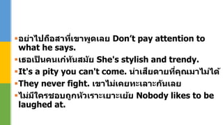 อย่าไปถือสาที่เขาพูดเลย Don’t pay attention to
what he says.
เธอเป็ นคนเก๋ทันสมัย She's stylish and trendy.
It's a pity you can't come. น่าเสียดายที่คุณมาไม่ได้
They never fight. เขาไม่เคยทะเลาะกันเลย
ไม่มีใครชอบถูกหัวเราะเยาะเย้ย Nobody likes to be
laughed at.
 
