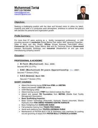 Muhammad Tariq
00971-55-7863484
mtariq35@gmail.com
mtariq357@yahoo.com
Objectives;
Seeking a challenging position with the clear and focused vision to utilize my talent,
creativity and skills in a conductive work atmosphere, ambitious to achieve the goal(s)
with devotion for personal and organization growth.
Profile Summary;
For more than 07 years working as a facility management professional in UAE
providing services in residential (Dubai Marina Park Island, MAF personal Properties ,
Villas in Alain and Abu Dhabi), Offices (Emaar Business Park,EABG office),
Commercial (Ski Dubai, Dubai Marina Mall and Du Technical Rooms) Government
(western Municipality Buildings) and Industrial (Weatherford oil and gas tools
manufacturing company) sectors
Education;
PROFESSIONAL & ACADEMIC
 B-Tech (Mechanical) ( De c. 2 00 6 )
Secured GPA 3.2 (77%)
 DAE (Mechanical) 04 years Apprenticeship ( Dec 2 00 1)
Secured 1st
Division (70%)]
 S.S.C (Science) ( March 1995)
Secured 1st
Division (70%)
SHORT COURSES
 Attend the training course CFM from IFMA and MEFMA
 Attend and passed LEED GA course
 IOSH Managing safely
 Attend training course of PMP from Oxford institute Abu Dhabi
 Attend and passed FM Foundation from MEFMA (Middle East Facility
Management Association)
 Basic Scaffolding Inspector
 Basic Control Technology (Pneumatic, Hydraulic, Electro pneumatic, Electro
Hydraulic) from PAK SWISS TRAINING CENTRE KARACHI
 Basic firefighting from EUROLINK DUBAI
 Fall protection training from TRAKS PRO DUBAI
 Aerial work platforms from TEUPEN (GERMAN) DUBAI
 Maintenance of PISTEN BULLY100 & 200(Heavy duty machines for pushing
ice and grooming of slope) from PISTEN BULLY (FRENCH) at DUBAI
 