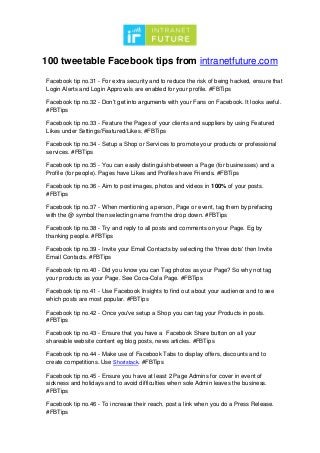100 tweetable Facebook tips from intranetfuture.com
Facebook tip no.31 - For extra security and to reduce the risk of being hacked, ensure that
Login Alerts and Login Approvals are enabled for your profile. #FBTips
Facebook tip no.32 - Don’t get into arguments with your Fans on Facebook. It looks awful.
#FBTips
Facebook tip no.33 - Feature the Pages of your clients and suppliers by using Featured
Likes under Settings/Featured/Likes. #FBTips
Facebook tip no.34 - Setup a Shop or Services to promote your products or professional
services. #FBTips
Facebook tip no.35 - You can easily distinguish between a Page (for businesses) and a
Profile (for people). Pages have Likes and Profiles have Friends. #FBTips
Facebook tip no.36 - Aim to post images, photos and videos in 100% of your posts.
#FBTips
Facebook tip no.37 - When mentioning a person, Page or event, tag them by prefacing
with the @ symbol then selecting name from the drop down. #FBTips
Facebook tip no.38 - Try and reply to all posts and comments on your Page. Eg by
thanking people. #FBTips
Facebook tip no.39 - Invite your Email Contacts by selecting the 'three dots' then Invite
Email Contacts. #FBTips
Facebook tip no.40 - Did you know you can Tag photos as your Page? So why not tag
your products as your Page. See Coca-Cola Page. #FBTips
Facebook tip no.41 - Use Facebook Insights to find out about your audience and to see
which posts are most popular. #FBTips
Facebook tip no.42 - Once you've setup a Shop you can tag your Products in posts.
#FBTips
Facebook tip no.43 - Ensure that you have a Facebook Share button on all your
shareable website content eg blog posts, news articles. #FBTips
Facebook tip no.44 - Make use of Facebook Tabs to display offers, discounts and to
create competitions. Use Shortstack. #FBTips
Facebook tip no.45 - Ensure you have at least 2 Page Admins for cover in event of
sickness and holidays and to avoid difficulties when sole Admin leaves the business.
#FBTips
Facebook tip no.46 - To increase their reach, post a link when you do a Press Release.
#FBTips
 