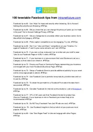 100 tweetable Facebook tips from intranetfuture.com
Facebook tip no.65 - Use ‘https’ for improved security when browsing. Go to Account
Settings/Security/Secure Browsing. #FBTips
Facebook tip no.66 - Did you know that you can change the privacy of posts you’ve made
in the past? Go to Account Settings/Privacy. #FBTips
Facebook tip no.67 - Set you Categories to accurately reflect your business sector. Go to
About/Edit Info/Category. #FBTips
Facebook tip no.68 - Photo caption competitions can be engaging. Try one. #FBTips
Facebook tip no.69 - Don’t run “Like and Share” competitions on your Timeline. It’s
against Facebook’s T and Cs plus some entrants can’t win! #FBTips
Facebook tip no.70 - If you own a shop, restaurant, bar or similar ask your staff to wear
‘Like Us our Facebook Page at <URL> t-shirts. #FBTips
Facebook tip no.71 - If your business is a venue ensure that Local Business is set as a
Category so that visitors can check-in. #FBTips
Facebook tip no.72 - Ensure any Place or Community Pages representing your business
are merged with your main Facebook (Business) Page. #FBTips
Facebook tip no.73 - Setup a Facebook Event to provide additional publicity for your event
and to encourage people to attend. #FBTips
Facebook tip no.74 - Use Facebook Live to promote new products, provide news and run
Q and As. #FBTips
Facebook tip no.75 - To obtain the permalink to a Facebook Post select the date that it
was posted. #FBTips
Facebook tip no.76 - Consider Facebook for internal communications. Look at Workplaces.
#FBTips
Facebook tip no.77 - 37% of UK users ask their Facebook friends for product tips.
(Source: Facebook). If your business is not on Facebook you’re less likely to be
recommended. #FBTips
Facebook tip no.78 - Do NOT buy Facebook Fans (but FB ads are cool). #FBTips
Facebook tip no. 79 - Use Facebook Insights to find out which of your posts are most
popular. #FBTips
Facebook tip no.80 – Use “See Pages Feed” to Like and engage with other Pages.
#FBTips
 