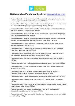 100 tweetable Facebook tips from intranetfuture.com
Facebook tip no.81 – In Facebook Insights ‘Reach’ refers to unique people who’ve seen
post and ‘Impressions’ refers to total times viewed. #FBTips
Facebook tip no.82 – ‘Engagement’ as used in Facebook Insights is the number of people
who interacted with the post eg liking. commenting, sharing. #FBTips
Facebook tip no.83 – ‘Friends of Fans’ are the number of unique people who are friends
with those who have Liked your Page. #FBTips
Facebook tip no.84 – Make sure 100% of your posts includes a visual element eg image,
photo, gif, infographic or video. #FBTips
Facebook tip no.85 – ‘Organic’ reach is a post that reaches people without Facebook ads.
fans and non-fans directly and not through action of friend of a fan. #FBTips
Facebook tip no.86 – ‘Fan reach’ as used in Facebook Insights is the number of fans
reached by an organic post. #FBTips
Facebook tip no.87 - Create a unique username and web address for your Facebook
Page. Go to About/User Name. #FBTips
Facebook tip no.88 - Manage negative customer feedback on your Facebook Page by
acknowledging, apologizing, rectifying and rewarding. #FBTips
Facebook tip no.89 - Get your Page Verified. Go to Setings/General/Page Verification.
#FBTips
Facebook tip no.90 - Use the Employer section in About to highlight your Page. #FBTips
Facebook tip no.91 - Tell the Story of your business in the About section and add your
website URL. #FBTips
Facebook tip no.92 – Did you know you can backdate and schedule posts from
Facebook? Click the arrow to the right of the Publish button. #FBTips
Facebook tip no.93 - Help to reduce spam by blocking and reporting spammers. #FBTips
Facebook tip no.94 - Create a Group and link it to your Page then build a community.
#FBTips
Facebook tip no.95 - When you set up an Event add a link to your booking page to make it
easy for people to buy tickets. #FBTips
Facebook tip no.96 - Use easy to setup Promoted Posts (you’ll need budget) to
dramatically extend the reach of your posts. #FBTips
Facebook tip no.97 - If you have trouble changing your Page’s name, get in touch. I might
be able to help. #FBTips
 