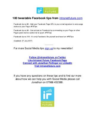 100 tweetable Facebook tips from intranetfuture.com
Facebook tip no.98 - Add your Facebook Page URL to your email signature to encourage
visitors to your Page. #FBTips
Facebook tip no.99 - Get noticed on Facebook by commenting as your Page on other
Pages posts but be careful not to spam. #FBTips
Facebook tip no.100 - It’s only Facebook. Be yourself and have fun! #FBTips
(Updated: 27 July 2017)
--------------
For more Social Media tips sign up to my newsletter!
Follow @intranetfuture on Twitter
Like Intranet Future Facebook Page
Connect with Jonathan Pollinger on LinkedIn
Visit intranetfuture.com
If you have any questions on these tips and to find our more
about how we can help you with Social Media please call
Jonathan on 07966 452380.
 