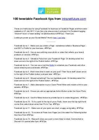 100 tweetable Facebook tips from intranetfuture.com
These are mainly tips for using Facebook for business ie Facebook Pages and there were
updated on 27 July 2017. If you like a tip, please copy it and post it to Facebook tagging
‘Intranet Future’ or tweet adding ‘via @intranetfuture #FBTips.’ Thank you.
Looking to power up your Social Media? Here’s how I can help.
--------------
Facebook tip no.1 - Make sure you create a Page - sometimes called a ‘Business Page’ -
and NOT a Profile for your business. #FBTips
Facebook tip no.2 - Use an eye-catching cover photo or video that reflects your brand,
products or services. #FBTips
Facebook tip no.3 - Schedule Posts from your Facebook Page. On desktop select the
down arrow to the right of the Publish button. #FBTips
Facebook tip no.4 - You can use a tool like Buffer to schedule your Facebook and other
social network posts and tweets. #FBTips
Facebook tip no.5 - Want more time to work on your post? Then ‘Save draft’ (down arrow
to the right of the Publish button) and post later. #FBTips
Facebook tip no.6 - Missed something? You can backdate posts. On desktop select the
down arrow to the right of the Publish button.. #FBTips
Facebook tip no.7 - Add a description to your Cover Photo/Video and include a link to your
website. #FBTips
Facebook tip no.8 - Ensure you add an appropriate Action Button under the Cover Photo.
#FBTips
Facebook tip no.9 - Use the Notes feature to provide tips or to create blog posts. #FBTips
Facebook tip no.10 - To fix a post to the top of yours Posts, hover over the top right hand
corner then select down arrow then Pin to Top. #FBTips
Facebook tip no.11 - Make sure all your posts are short, snappy and grabby. #FBTips
Facebook tip no.12 - To receive all Posts from Pages you Like select the Following button
then See First. #FBTips
Facebook tip no.13 - Research show your post is more likely to Liked, Commented or
Shared if it’s posted after 5pm. #FBTips
 