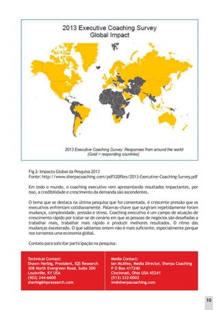 Fig 2: Impacto Global da Pesquisa 2013
Fonte: http://www.sherpacoaching.com/pdf%20ﬁles/2013-Executive-Coaching-Survey.pdf
Em todo o mundo, o coaching executivo vem apresentando resultados impactantes, por
isso, a credibilidade e crescimento da demanda são ascendentes.
O tema que se destaca na última pesquisa que foi comentada, é crescente pressão que os
executivos enfrentam cotidianamente. Palavras-chave que surgiram repetidamente foram
mudança, complexidade, pressão e stress. Coaching executivo é um campo de atuação de
crescimento rápido por tratar-se de cenário em que as pessoas de negócios são desaﬁadas a
trabalhar mais, trabalhar mais rápido e produzir melhores resultados. O ritmo das
mudanças éacelerado. O que sabíamos ontem não é mais suﬁciente, especialmente porque
nos tornamos uma economia global.
Contato para solicitar participação na pesquisa:
Technical Contact:
Shawn Herbig, President, IQS Research
308 North Evergreen Road, Suite 200
Louisville, KY USA
(502) 244-6600
sherbig@iqsresearch.com
Media Contact:
Ian McAfee, Media Director, Sherpa Coaching
P O Box 417240
Cincinnati, Ohio USA 45241
(513) 232-0002
im@sherpacoaching.com
10
 