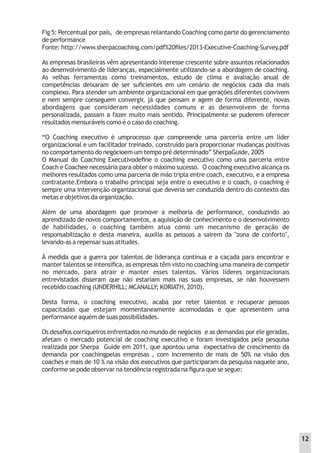 Fig 5: Percentual por país, de empresas relantando Coaching como parte do gerenciamento
de performance
Fonte: http://www.sherpacoaching.com/pdf%20ﬁles/2013-Executive-Coaching-Survey.pdf
As empresas brasileiras vêm apresentando interesse crescente sobre assuntos relacionados
ao desenvolvimento de lideranças, especialmente utilizando-se a abordagem de coaching.
As velhas ferramentas como treinamentos, estudo de clima e avaliação anual de
competências deixaram de ser suﬁcientes em um cenário de negócios cada dia mais
complexo. Para atender um ambiente organizacional em que gerações diferentes convivem
e nem sempre conseguem convergir, já que pensam e agem de forma diferente, novas
abordagens que consideram necessidades comuns e as desenvolvem de forma
personalizada, passam a fazer muito mais sentido. Principalmente se puderem oferecer
resultados mensuráveis como é o caso do coaching.
“O Coaching executivo é umprocesso que compreende uma parceria entre um líder
organizacional e um facilitador treinado, construído para proporcionar mudanças positivas
no comportamento do negócioem um tempo pré determinado” SherpaGuide, 2005
O Manual do Coaching Executivodeﬁne o coaching executivo como uma parceria entre
Coach e Coachee necessária para obter o máximo sucesso. O coaching executivo alcança os
melhores resultados como uma parceria de mão tripla entre coach, executivo, e a empresa
contratante.Embora o trabalho principal seja entre o executivo e o coach, o coaching é
sempre uma intervenção organizacional que deveria ser conduzida dentro do contexto das
metas e objetivos da organização.
Além de uma abordagem que promove a melhoria de performance, conduzindo ao
aprendizado de novos comportamentos, a aquisição de conhecimento e o desenvolvimento
de habilidades, o coaching também atua como um mecanismo de geração de
responsabilização e desta maneira, auxilia as pessoas a sairem da "zona de conforto",
levando-as a repensar suas atitudes.
À medida que a guerra por talentos de liderança continua e a caçada para encontrar e
manter talentos se intensiﬁca, as empresas têm visto no coaching uma maneira de competir
no mercado, para atrair e manter esses talentos. Vários líderes organizacionais
entrevistados disseram que não estariam mais nas suas empresas, se não houvessem
recebido coaching (UNDERHILL; MCANALLY; KORIATH, 2010).
Desta forma, o coaching executivo, acaba por reter talentos e recuperar pessoas
capacitadas que estejam momentaneamente acomodadas e que apresentem uma
performance aquém de suas possibilidades.
Os desaﬁos corriqueiros enfrentados no mundo de negócios e as demandas por ele geradas,
afetam o mercado potencial de coaching executivo e foram investigados pela pesquisa
realizada por Sherpa Guide em 2011, que apontou uma expectativa de crescimento da
demanda por coachingpelas empresas , com incremento de mais de 50% na visão dos
coaches e mais de 10 % na visão dos executivos que participaram da pesquisa naquele ano,
conforme se pode observar na tendência registrada na ﬁgura que se segue:
12
 