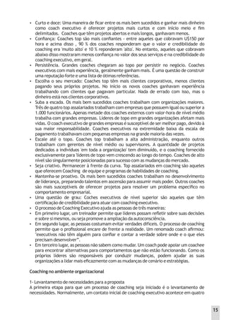  Curto e doce: Uma maneira de ﬁcar entre os mais bem sucedidos e ganhar mais dinheiro
como coach executivo é oferecer projetos mais curtos e com início meio e ﬁm
delimitados. Coaches que têm projetos abertos e mais longos, ganhavam menos.
 Conﬁança: Coaches top são mais conﬁantes - entre aqueles que cobravam U$150 por
hora e acima disso , 90 % dos coaches responderam que o valor e credibilidade do
coaching era 'muito alto' e 10 % reponderam 'alto'. No entanto, aqueles que cobravam
abaixo disso mostraram menos conﬁança no valor dos seus serviços e na credibilidade do
coaching executivo, em geral.
 Persistência. Grandes coaches chegaram ao topo por persistir no negócio. Coaches
executivos com mais experiência, geralmente ganham mais. É uma questão de construir
uma reputação forte e uma lista de ótimas referências.
 Escolha o seu mercado: Coaches top têm mais clientes corporativos, menos clientes
pagando seus próprios projetos. No início os novos coaches ganhavam experiência
trabalhando com clientes que pagavam particular. Nada de errado com isso, mas o
dinheiro está nos clientes corporativos.
 Suba a escada. Os mais bem sucedidos coaches trabalham com organizações maiores.
Três de quatro top assalariados trabalham com empresas que possuem igual ou superior a
1.000 funcionários. Apenas metade dos coaches externos com valor-hora de nível médio
trabalha com grandes empresas. Líderes de topo em grandes organizações afetam mais
vidas. O coach executivo de grandes empresas é susceptível de ser melhor pago, devido à
sua maior responsabilidade. Coaches executivos na extremidade baixa da escala de
pagamento trabalhavam com pequenas empresas na grande maioria das vezes.
 Escale até o topo. Coaches top trabalham a alta administração, enquanto outros
trabalham com gerentes de nível médio ou supervisores. A quantidade de projetos
dedicados a indivíduos 'em toda a organização' tem diminuído, e o coaching fornecido
exclusivamente para 'líderes de topo vem crescendo ao longo do tempo. Coaches de alto
nível são singularmente posicionadas para sucesso com as mudanças do mercado.
 Seja criativo. Permanecer à frente da curva. Top assalariados em coaching são aqueles
que oferecem Coaching de equipe e programas de habilidades de coaching.
 Mantenha-se proativo. Os mais bem sucedidos coaches trabalham no desenvolvimento
de liderança, preparando talentos em ascensão para assumir mais poder. Outros coaches
são mais susceptíveis de oferecer projetos para resolver um problema especíﬁco no
comportamento empresarial.
 Uma questão de grau: Coches executivos de nível superior são aqueles que têm
certiﬁcação de credibilidade para atuar com coaching executivo.
 O processo de Coaching Executivo ajuda as pessoas de três maneiras:
 Em primeiro lugar, um treinador permite que líderes possam reﬂetir sobre suas decisões
e sobre si mesmos, ou seja promove a ampliação da autoconsciência.
 Em segundo lugar, as pessoas costumam evitar verdades difíceis. O processo de coaching
permite que o proﬁssional encare de frente a realidade. Um renomado coach aﬁrmou:
"executivos não têm alguém para conﬁar e contar a verdade sobre onde e o que eles
precisam desenvolver”.
 Em terceiro lugar, as pessoas não sabem como mudar. Um coach pode apoiar um coachee
para encontrar alternativas para comportamentos que não estão funcionando. Como os
próprios líderes são responsáveis por conduzir mudanças, podem ajudar as suas
organizações a lidar mais eﬁcazmente com as mudanças de cenário e estratégias.
Coaching no ambiente organizacional
1- Levantamento de necessidades para a proposta
A primeira etapa para que um processo de coaching seja iniciado é o levantamento de
necessidades. Normalmente, um contato inicial de coaching executivo acontece em quatro
15
 