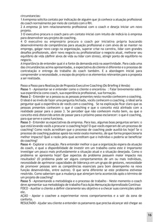 circunstancias:
1 A empresa solicita contato por indicação de alguém que já conhece a atuação proﬁssional
do coach normalmente por meio de contato com o RH.
2 A empresa já tem relacionamento proﬁssional com o coach e deseja iniciar um novo
projeto.
3 O executivo procura o coach para um contato inicial com intuito de indicá-lo à empresa
para desenvolver seu projeto de coaching.
4 O executivo ou empresário procura o coach por iniciativa própria buscando
desenvolvimento de competências para atuação proﬁssional e com alvos de se manter no
emprego, galgar novo cargo na organização, superar crise na carreira, lidar com grandes
desaﬁos proﬁssionais, abrir novo negocio ou proﬁssionalizar o negocio atual, melhorar seu
equilíbrio de vida (deﬁnir alvos de vida ou lidar com stress), atingir ponto de equilíbrio no
negocio.
Aimportância de entender qual é a fonte da demanda está na assertividade. Para cada uma
das circunstâncias acima apresentadas, a expectativa do cliente é diferente e o processo de
contratação e entrega do trabalho do coach também. E a abordagem inicial para
compreender a necessidade, o escopo do projeto e os elementos relevantes para a proposta
a ser realizada.
Passo a Passo para Realização de Proposta Executive Coaching (Do Brieﬁng à Venda)
Passo 1 - Apresentar-se e entender como o cliente o encontrou : Falar brevemente sobre
sua experiência como coach, sua experiência proﬁssional, sua formação.
Passo 2 - Entender se a pessoa ou as pessoas presentes nesta reunião conhecem o coaching.
O ideal é ao invés de fazer uma pergunta fechada, vocês conhecem o coaching, o ideal seria
perguntar qual a experiência de vocês com o coaching. Se na explicação ﬁcar claro que as
pessoas presentes conhecem o que é coaching e que o conceito está alinhado com a
realidade passar para o passo 3. Se perceber que não conhecem muito bem, ou que o
conceito está distorcido antes de passar para o próximo passo esclarecer: o que é coaching,
para que serve e como funciona.
Passo 3 - Entender as expectativas da empresa. Para isso, algumas boas perguntas seriam: o
que está levando vocês a procurar o coaching hoje? O que vocês esperam de um processo de
coaching? Como vocês acreditam que o processo de coaching pode auxiliá-los hoje? Se o
processo de coaching pudesse apoiá-los neste exato momento, de que forma proporcionaria
melhor impacto? Qual a razão pela qual acreditam que o indivíduo x poderia se beneﬁciar
do coaching?
Passo 4 - Explorar a situação. Para entender melhor o que a organização espera da atuação
do coach, e qual a disponibilidade de investir em um trabalho como este é importante
investigar um pouco mais profundamente a situação atual e a situação desejada. Como o
problema se apresenta hoje? Que aspectos do problema possuem maior impacto nos
resultados? (O problema pode ser alguns comportamentos de um ou mais indivíduos,
necessidade de aprimorar capacidades de liderança em um grupo de gestores, necessidade
de promover pessoas sem as competências essenciais para bom desempenho na nova
função desenvolvidas, entre outros). O que seria diferente se este problema estivesse
resolvido. Como saberiam que a mudança que almejam teria acontecido após o término de
um projeto de coaching?
Passo 5 - Apresentando a metodologia e o processo de trabalho - Neste momento o coach
deve apresentar sua metodologia de trabalho FocoAção MensuraçãoAprendizado Contínuo
FOCO - Auxiliar o cliente a deﬁnir claramente seu objetivo e a checar suas convicções sobre
ele.
AÇÃO - Apoiar o coachee a experimentar novos comportamentos e a sair da zona de
conforto.
RESULTADO -Ajudar seu cliente a entender os patamares que precisa alcançar até chegar ao
16
 