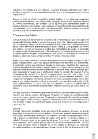 trabalho, a metodologia que será utilizada, o número de sessões deﬁnidas, local onde o
atendimento acontecerá, as responsabilidades das partes, os valores acordados e a forma
de pagamento.
Quando se trata de cliente corporativo, pessoa jurídica, é necessário que o contrato
também descreva quais as informações serão entregues à contratante e quais os recursos
ela deverá disponibilizar, por exemplo sala de reuniões para atendimento dentro da
empresa, ﬂipchart, entre outros. Nestas situações um contrato também deverá ser ﬁrmado
com o coachee na sua primeira sessão. Este não com caráter jurídico, mas como um termo
de acordo, que costumamos chamar contrato por atribuir.
O Planejamento do Trabalho
Um coach executivo deve dispor de um arsenal de ferramentas para que tenha cada vez
mais possibilidades de ajudar o seu cliente a sair de onde está e chegar onde deseja. Para
isso, a preparação é essencial. Preparar-se signiﬁca realizar um plano de desenvolvimento
para o cliente deﬁnindo o que será trabalhado a cada sessão. É Claro que este é um roteiro
que poderá e deverá ser ajustado à medida das necessidades do coachee e demandas
apresentadas por ele ao longo do tempo. Este plano trata de sessão a sessão tendo em vista
o objetivo apresentado pelo coachee decidir como apoiará o seu cliente a caminhar em
direção ao objetivo e mudar comportamentos. Ver anexos - Plano de sessão.
Alguns coachs mais experientes desenvolvem o plano de sessão sempre planejando três a
quatro sessões adiante. Outros com o passar do tempo deixam de utilizar este instrumento.
É importante lembrar que coaching é focado em objetivos e resultados. Um coach que
trabalha no improviso diﬁcilmente conseguirá oferecer o melhor do seu potencial ao seu
coachee, ainda que domine muitas ferramentas. A parceria entre coach e coachee para
obter resultados pressupõe que o proﬁssional esteja no controle da situação. A única
preocupação do coachee é corrigir os comportamentos, aprender com o que já foi
discutido, desaﬁar -se e entrar em ação através das tarefas propostas. Conduzí-lo para
romper com crenças que o limitam e aprisionam, oferecer recurso adicional ao cliente para
superar seus medos, encorajar o cliente e empoderá-lo para sair da zona de conforto é de
total responsabilidade do coach. Para ser um “parceiro” à altura , é preciso que o
proﬁssional esteja diariamente comprometido a encontrar maneiras de ajudar mais o seu
cliente.
Para isso, dominar as ferramentas aprendidas na formação, leitura constante sobre o tema,
network com outros coaches, participação frequente em cursos de aperfeiçoamento,
conhecimento de novas ferramentas. Como qualquer outra proﬁssão, coaching pressupõe
entrega e aprendizado contínuo,porque cada cliente é um indivíduo e sua história de vida e
seus desaﬁos sempre terão particularidades únicas que exigirão do coach segurança e
conhecimento.
Sessão 1
A sessão 1 tem como ﬁnalidade iniciar uma parceria de conﬁança. Se houver no acordo
algum tipo de assessment, esta sessão pode ser utilizada para a devolutiva dos resultados ou
a realização da entrevista. Assessments de mercado costumam ser realizados por link na
web e podem ser respondidos antes da sessão, assim ganha -se tempo e agiliza-se o
trabalho. O mesmo serve para a avaliação 360 graus. Ela pode ser respondida por e mail
antes da primeira sessão, desde que isso tenha sido acordado na entrevista inicial. Também
serve para investigar como o coachee se vê em relação às demandas de melhorias
apresentadas pela empresa e como ele percebe que poderia utilizar melhor o seu potencial.
18
 