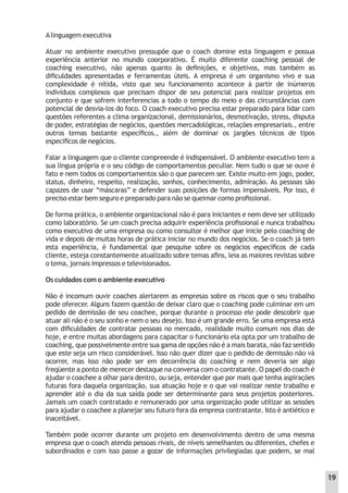 Alinguagem executiva
Atuar no ambiente executivo pressupõe que o coach domine esta linguagem e possua
experiência anterior no mundo coorporativo. É muito diferente coaching pessoal de
coaching executivo, não apenas quanto às deﬁnições, e objetivos, mas também as
diﬁculdades apresentadas e ferramentas úteis. A empresa é um organismo vivo e sua
complexidade é nítida, visto que seu funcionamento acontece à partir de inúmeros
indivíduos complexos que precisam dispor de seu potencial para realizar projetos em
conjunto e que sofrem interferencias a todo o tempo do meio e das circunstâncias com
potencial de desvia-los do foco. O coach executivo precisa estar preparado para lidar com
questões referentes a clima organizacional, demissionários, desmotivação, stress, disputa
de poder, estratégias de negócios, questões mercadológicas, relações empresariais., entre
outros temas bastante especíﬁcos., além de dominar os jargões técnicos de tipos
especíﬁcos de negócios.
Falar a linguagem que o cliente compreende é indispensável. O ambiente executivo tem a
sua língua própria e o seu código de comportamentos peculiar. Nem tudo o que se ouve é
fato e nem todos os comportamentos são o que parecem ser. Existe muito em jogo, poder,
status, dinheiro, respeito, realização, sonhos, conhecimento, admiração. As pessoas são
capazes de usar “máscaras” e defender suas posições de formas impensáveis. Por isso, é
preciso estar bem seguro e preparado para não se queimar como proﬁssional.
De forma prática, o ambiente organizacional não é para iniciantes e nem deve ser utilizado
como laboratório. Se um coach precisa adquirir experiência proﬁssional e nunca trabalhou
como executivo de uma empresa ou como consultor é melhor que inicie pelo coaching de
vida e depois de muitas horas de prática iniciar no mundo dos negócios. Se o coach já tem
esta experiência, é fundamental que pesquise sobre os negócios especíﬁcos de cada
cliente, esteja constantemente atualizado sobre temas aﬁns, leia as maiores revistas sobre
o tema, jornais impressos e televisionados.
Os cuidados com o ambiente executivo
Não é incomum ouvir coaches alertarem as empresas sobre os riscos que o seu trabalho
pode oferecer. Alguns fazem questão de deixar claro que o coaching pode culminar em um
pedido de demissão de seu coachee, porque durante o processo ele pode descobrir que
atuar ali não é o seu sonho e nem o seu desejo. Isso é um grande erro. Se uma empresa está
com diﬁculdades de contratar pessoas no mercado, realidade muito comum nos dias de
hoje, e entre muitas abordagens para capacitar o funcionário ela opta por um trabalho de
coaching, que possivelmente entre sua gama de opções não é a mais barata, não faz sentido
que este seja um risco considerável. Isso não quer dizer que o pedido de demissão não vá
ocorrer, mas isso não pode ser em decorrência do coaching e nem deveria ser algo
freqüente a ponto de merecer destaque na conversa com o contratante. O papel do coach é
ajudar o coachee a olhar para dentro, ou seja, entender que por mais que tenha aspirações
futuras fora daquela organização, sua atuação hoje e o que vai realizar neste trabalho e
aprender até o dia da sua saída pode ser determinante para seus projetos posteriores.
Jamais um coach contratado e remunerado por uma organização pode utilizar as sessões
para ajudar o coachee a planejar seu futuro fora da empresa contratante. Isto é antiético e
inaceitável.
Também pode ocorrer durante um projeto em desenvolvimento dentro de uma mesma
empresa que o coach atenda pessoas rivais, de níveis semelhantes ou diferentes, chefes e
subordinados e com isso passe a gozar de informações privilegiadas que podem, se mal
19
 