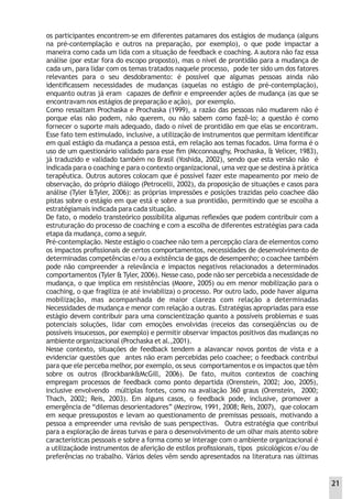 os participantes encontrem-se em diferentes patamares dos estágios de mudança (alguns
na pré-contemplação e outros na preparação, por exemplo), o que pode impactar a
maneira como cada um lida com a situação de feedback e coaching. A autora não faz essa
análise (por estar fora do escopo proposto), mas o nível de prontidão para a mudança de
cada um, para lidar com os temas tratados naquele processo, pode ter sido um dos fatores
relevantes para o seu desdobramento: é possível que algumas pessoas ainda não
identiﬁcassem necessidades de mudanças (aquelas no estágio de pré-contemplação),
enquanto outras já eram capazes de deﬁnir e empreender ações de mudança (as que se
encontravam nos estágios de preparação e ação), por exemplo.
Como ressaltam Prochaska e Prochaska (1999), a razão das pessoas não mudarem não é
porque elas não podem, não querem, ou não sabem como fazê-lo; a questão é como
fornecer o suporte mais adequado, dado o nível de prontidão em que elas se encontram.
Esse fato tem estimulado, inclusive, a utilização de instrumentos que permitam identiﬁcar
em qual estágio da mudança a pessoa está, em relação aos temas focados. Uma forma é o
uso de um questionário validado para esse ﬁm (Mcconnaughy, Prochaska, & Velicer, 1983),
já traduzido e validado também no Brasil (Yoshida, 2002), sendo que esta versão não é
indicada para o coaching e para o contexto organizacional, uma vez que se destina à prática
terapêutica. Outros autores colocam que é possível fazer este mapeamento por meio de
observação, do próprio diálogo (Petrocelli, 2002), da proposição de situações e casos para
análise (Tyler &Tyler, 2006): as próprias impressões e posições trazidas pelo coachee dão
pistas sobre o estágio em que está e sobre a sua prontidão, permitindo que se escolha a
estratégiamais indicada para cada situação.
De fato, o modelo transteórico possibilita algumas reﬂexões que podem contribuir com a
estruturação do processo de coaching e com a escolha de diferentes estratégias para cada
etapa da mudança, como a seguir.
Pré-contemplação. Neste estágio o coachee não tem a percepção clara de elementos como
os impactos proﬁssionais de certos comportamentos, necessidades de desenvolvimento de
determinadas competências e/ou a existência de gaps de desempenho; o coachee também
pode não compreender a relevância e impactos negativos relacionados a determinados
comportamentos (Tyler & Tyler, 2006). Nesse caso, pode não ser percebida a necessidade de
mudança, o que implica em resistências (Moore, 2005) ou em menor mobilização para o
coaching, o que fragiliza (e até inviabiliza) o processo. Por outro lado, pode haver alguma
mobilização, mas acompanhada de maior clareza com relação a determinadas
Necessidades de mudança e menor com relação a outras. Estratégias apropriadas para esse
estágio devem contribuir para uma conscientização quanto a possíveis problemas e suas
potenciais soluções, lidar com emoções envolvidas (receios das conseqüências ou de
possíveis insucessos, por exemplo) e permitir observar impactos positivos das mudanças no
ambiente organizacional (Prochaska et al.,2001).
Nesse contexto, situações de feedback tendem a alavancar novos pontos de vista e a
evidenciar questões que antes não eram percebidas pelo coachee; o feedback contribui
para que ele perceba melhor, por exemplo, os seus comportamentos e os impactos que têm
sobre os outros (Brockbank&McGill, 2006). De fato, muitos contextos de coaching
empregam processos de feedback como ponto departida (Orenstein, 2002; Joo, 2005),
inclusive envolvendo múltiplas fontes, como na avaliação 360 graus (Orenstein, 2000;
Thach, 2002; Reis, 2003). Em alguns casos, o feedback pode, inclusive, promover a
emergência de “dilemas desorientadores” (Mezirow, 1991, 2008; Reis, 2007), que colocam
em xeque pressupostos e levam ao questionamento de premissas pessoais, motivando a
pessoa a empreender uma revisão de suas perspectivas. Outra estratégia que contribui
para a exploração de áreas turvas e para o desenvolvimento de um olhar mais atento sobre
características pessoais e sobre a forma como se interage com o ambiente organizacional é
a utilizaçãode instrumentos de aferição de estilos proﬁssionais, tipos psicológicos e/ou de
preferências no trabalho. Vários deles vêm sendo apresentados na literatura nas últimas
21
 