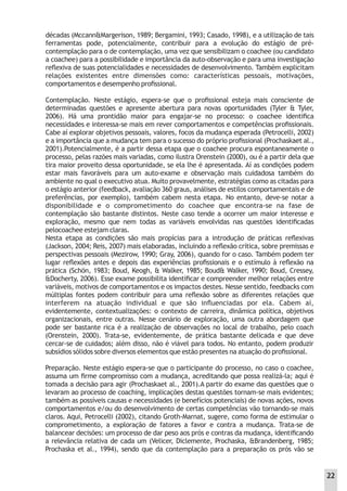 décadas (Mccann&Margerison, 1989; Bergamini, 1993; Casado, 1998), e a utilização de tais
ferramentas pode, potencialmente, contribuir para a evolução do estágio de pré-
contemplação para o de contemplação, uma vez que sensibilizam o coachee (ou candidato
a coachee) para a possibilidade e importância da auto-observação e para uma investigação
reﬂexiva de suas potencialidades e necessidades de desenvolvimento. Também explicitam
relações existentes entre dimensões como: características pessoais, motivações,
comportamentos e desempenho proﬁssional.
Contemplação. Neste estágio, espera-se que o proﬁssional esteja mais consciente de
determinadas questões e apresente abertura para novas oportunidades (Tyler & Tyler,
2006). Há uma prontidão maior para engajar-se no processo: o coachee identiﬁca
necessidades e interessa-se mais em rever comportamentos e competências proﬁssionais.
Cabe aí explorar objetivos pessoais, valores, focos da mudança esperada (Petrocelli, 2002)
e a importância que a mudança tem para o sucesso do próprio proﬁssional (Prochaskaet al.,
2001).Potencialmente, é a partir dessa etapa que o coachee procura espontaneamente o
processo, pelas razões mais variadas, como ilustra Orenstein (2000), ou é a partir dela que
tira maior proveito dessa oportunidade, se ela lhe é apresentada. Aí as condições podem
estar mais favoráveis para um auto-exame e observação mais cuidadosa também do
ambiente no qual o executivo atua. Muito provavelmente, estratégias como as citadas para
o estágio anterior (feedback, avaliação 360 graus, análises de estilos comportamentais e de
preferências, por exemplo), também cabem nesta etapa. No entanto, deve-se notar a
disponibilidade e o comprometimento do coachee que encontra-se na fase de
contemplação são bastante distintos. Neste caso tende a ocorrer um maior interesse e
exploração, mesmo que nem todas as variáveis envolvidas nas questões identiﬁcadas
pelocoachee estejam claras.
Nesta etapa as condições são mais propícias para a introdução de práticas reﬂexivas
(Jackson, 2004; Reis, 2007) mais elaboradas, incluindo a reﬂexão crítica, sobre premissas e
perspectivas pessoais (Mezirow, 1990; Gray, 2006), quando for o caso. Também podem ter
lugar reﬂexões antes e depois das experiências proﬁssionais e o estímulo à reﬂexão na
prática (Schön, 1983; Boud, Keogh, & Walker, 1985; Boud& Walker, 1990; Boud, Cressey,
&Docherty, 2006). Esse exame possibilita identiﬁcar e compreender melhor relações entre
variáveis, motivos de comportamentos e os impactos destes. Nesse sentido, feedbacks com
múltiplas fontes podem contribuir para uma reﬂexão sobre as diferentes relações que
interferem na atuação individual e que são inﬂuenciadas por ela. Cabem aí,
evidentemente, contextualizações: o contexto de carreira, dinâmica política, objetivos
organizacionais, entre outras. Nesse cenário de exploração, uma outra abordagem que
pode ser bastante rica é a realização de observações no local de trabalho, pelo coach
(Orenstein, 2000). Trata-se, evidentemente, de prática bastante delicada e que deve
cercar-se de cuidados; além disso, não é viável para todos. No entanto, podem produzir
subsídios sólidos sobre diversos elementos que estão presentes na atuação do proﬁssional.
Preparação. Neste estágio espera-se que o participante do processo, no caso o coachee,
assuma um ﬁrme compromisso com a mudança, acreditando que possa realizá-la; aqui é
tomada a decisão para agir (Prochaskaet al., 2001).A partir do exame das questões que o
levaram ao processo de coaching, implicações destas questões tornam-se mais evidentes;
também as possíveis causas e necessidades (e benefícios potenciais) de novas ações, novos
comportamentos e/ou do desenvolvimento de certas competências vão tornando-se mais
claros. Aqui, Petrocelli (2002), citando Groth-Marnat, sugere, como forma de estimular o
comprometimento, a exploração de fatores a favor e contra a mudança. Trata-se de
balancear decisões: um processo de dar peso aos prós e contras da mudança, identiﬁcando
a relevância relativa de cada um (Velicer, Diclemente, Prochaska, &Brandenberg, 1985;
Prochaska et al., 1994), sendo que da contemplação para a preparação os prós vão se
22
 