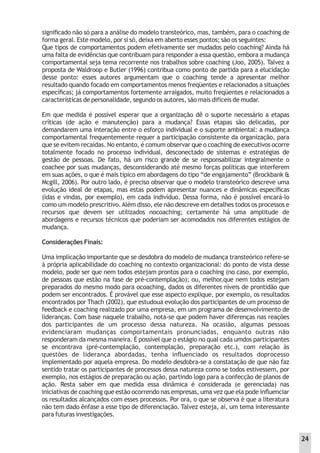 signiﬁcado não só para a análise do modelo transteórico, mas, também, para o coaching de
forma geral. Este modelo, por si só, deixa em aberto esses pontos; são os seguintes:
Que tipos de comportamentos podem efetivamente ser mudados pelo coaching? Ainda há
uma falta de evidências que contribuam para responder a essa questão, embora a mudança
comportamental seja tema recorrente nos trabalhos sobre coaching (Joo, 2005). Talvez a
proposta de Waldroop e Butler (1996) contribua como ponto de partida para a elucidação
desse ponto: esses autores argumentam que o coaching tende a apresentar melhor
resultado quando focado em comportamentos menos freqüentes e relacionados a situações
especíﬁcas; já comportamentos fortemente arraigados, muito freqüentes e relacionados a
características de personalidade, segundo os autores, são mais difíceis de mudar.
Em que medida é possível esperar que a organização dê o suporte necessário a etapas
críticas (de ação e manutenção) para a mudança? Essas etapas são delicadas, por
demandarem uma interação entre o esforço individual e o suporte ambiental: a mudança
comportamental frequentemente requer a participação consistente da organização, para
que se evitem recaídas. No entanto, é comum observar que o coaching de executivos ocorre
totalmente focado no processo individual, desconectado de sistemas e estratégias de
gestão de pessoas. De fato, há um risco grande de se responsabilizar integralmente o
coachee por suas mudanças, desconsiderando até mesmo forças políticas que interferem
em suas ações, o que é mais típico em abordagens do tipo “de engajamento” (Brockbank &
Mcgill, 2006). Por outro lado, é preciso observar que o modelo transteórico descreve uma
evolução ideal de etapas, mas estas podem apresentar nuances e dinâmicas especíﬁcas
(idas e vindas, por exemplo), em cada indivíduo. Dessa forma, não é possível encará-lo
como um modelo prescritivo.Além disso, ele não descreve em detalhes todos os processos e
recursos que devem ser utilizados nocoaching; certamente há uma amplitude de
abordagens e recursos técnicos que poderiam ser acomodados nos diferentes estágios de
mudança.
Considerações Finais:
Uma implicação importante que se desdobra do modelo de mudança transteórico refere-se
à própria aplicabilidade do coaching no contexto organizacional: do ponto de vista desse
modelo, pode ser que nem todos estejam prontos para o coaching (no caso, por exemplo,
de pessoas que estão na fase de pré-contemplação); ou, melhor,que nem todos estejam
preparados do mesmo modo para ocoaching, dados os diferentes níveis de prontidão que
podem ser encontrados. É provável que esse aspecto explique, por exemplo, os resultados
encontrados por Thach (2002), que estudoua evolução dos participantes de um processo de
feedback e coaching realizado por uma empresa, em um programa de desenvolvimento de
lideranças. Com base naquele trabalho, nota-se que podem haver diferenças nas reações
dos participantes de um processo dessa natureza. Na ocasião, algumas pessoas
evidenciaram mudanças comportamentais pronunciadas, enquanto outras não
responderam da mesma maneira. É possível que o estágio no qual cada umdos participantes
se encontrava (pré-contemplação, contemplação, preparação etc.), com relação às
questões de liderança abordadas, tenha inﬂuenciado os resultados doprocesso
implementado por aquela empresa. Do modelo desdobra-se a constatação de que não faz
sentido tratar os participantes de processos dessa natureza como se todos estivessem, por
exemplo, nos estágios de preparação ou ação, partindo logo para a confecção de planos de
ação. Resta saber em que medida essa dinâmica é considerada (e gerenciada) nas
iniciativas de coaching que estão ocorrendo nas empresas, uma vez que ela pode inﬂuenciar
os resultados alcançados com esses processos. Por ora, o que se observa é que a literatura
não tem dado ênfase a esse tipo de diferenciação. Talvez esteja, aí, um tema interessante
para futuras investigações.
24
 