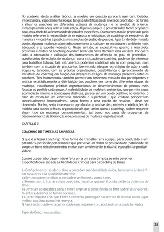No contexto desta análise teórica, o modelo em questão parece trazer contribuições
interessantes, especialmente no que tange à identiﬁcação de níveis de prontidão – de forma
a situar os coachees em diferentes estágios da mudança – e no sentido de orientar
estratégias mais adequadas a cada etapa.Alguns exemplos e possibilidades foram propostos
aqui, mas ainda há a necessidade de estudos especíﬁcos. Outra constatação propiciada pelo
modelo refere-se à necessidade de se estruturar iniciativas de coaching de executivos de
maneira a vinculá-las a práticas mais amplas de gestão de pessoas. A partir de determinado
ponto, algumas mudanças almejadas somente se cristalizam se encontram o ambiente mais
adequado e o suporte necessário. Nesse sentido, as expectativas quanto a resultados
proximais e distais do coaching deveriam levar em conta também essa variável. Por outro
lado, a adequação e validação dos instrumentos de aferição do grau de prontidão -
questionários de estágios de mudança – para a situação do coaching, pode ser de interesse
para trabalhos futuros; tais instrumentos poderiam contribuir não só com pesquisas, mas
também com a atuação de praticantes (permitindo adequar estratégias de ação a cada
etapa) e, também, com as próprias organizações, possibilitando o gerenciamento de
iniciativas de coaching em função dos diferentes estágios de mudança presentes entre os
coachees. Tais instrumentos também permitiriam observara evolução dos participantes e
analisar estatisticamente a distribuição dos coachees em torno das diferentes etapas da
mudança, viabilizando práticas organizacionais de desenvolvimento de pessoas mais
focadas ao perﬁde cada grupo. A maleabilidade do modelo transteórico, que permite a sua
acomodação mesmo a abordagens distintas, parece ser um ponto positivo; no entanto, o
risco de estimular um ecletismo simplista e superﬁcial – que costure perspectivas
conceitualmente incompatíveis, dando forma a uma colcha de retalhos – deve ser
observado. Porém, seria interessante aprofundar a análise das possíveis contribuições do
modelo para outras práticas organizacionais que, assim como o coaching, podem requerer
algum tipo de mudança comportamental, tal como nos casos de programas de
desenvolvimento de lideranças e de processos de mudança organizacional.
CAPÍTULO 3
COACHING DE TIMES NAS EMPRESAS
O que é o Team Coaching: Nova forma de trabalhar em equipe, para conduzi-la a um
patamar superior de performance que preserve um clima de positividade (habilidade de
construir bons relacionamentos e criar bom ambiente de trabalho) e possibilite produti-
vidade.
Como é usado:Abordagem não é feita um a um e sim dirigida ao ente coletivo
Especiﬁcidades- são seis as habilidades críticas para o coaching de times:
a) Conhecimento: ajudar o time a perceber sua identidade única, bem como a identiﬁ-
car os valores e as qualidades do time.
b) Ser transparente: dizer a verdade e ser honesto com o time.
c) Normalizar: tratar as coisas como são, ressaltar que os fatos são parte da dinâmica de
times.
d) Devolver as questões para o time: ampliar a consciência do time sobre seus valores,
talentos e desaﬁos ao tomar decisões.
e) Gerar impulso criativo: fazer a conversa prosseguir no sentido de buscar outro lugar
melhor, ou clima ou melhor energia.
f) Fascinação: cultivar a curiosidade sem julgamentos, adotando uma posição neutra
Papel do Coach nas sessões:
25
 