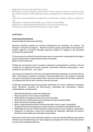 CAPÍTULO 4
COACHING DE NEGÓCIOS
Compreendendo o Business Coaching
Business Coaching respeita os mesmos fundamentos do coaching, no entanto, seu
enfoque é voltado aos negócios. Business Coaching apóia proprietários de pequenos e
médios negócios a tomarem decisões assertivas quanto ao negócio e aos processos
principais da organização.
É um processo de melhoria de performance que visa aumentar o desempenho da organi-
zação e proporcionar impacto positivo para resultados.
Quem é este proﬁssional.
O Papel de um business coach é auxiliar os gestores e proprietários a manter o foco na
criação de um negócio de sucesso. Guiando, auxiliando, medindo, pesquisando, enco-
rajando e concentrando - o no “jogo”.
Sua atuação se baseia em estimular a tomada de decisões embasada, provendo informa-
ções, estimulando o coachee a conhecer mais profundamente o seu negócio e fazendo
com que o empresário busque desenvolver uma base mais ampla de mercado, desenvol-
va relações mais fortes com o cliente e otimize recursos.
O Business coaching proporciona grandes benefícios tais como, melhores resultados,
maior eﬁciência, aumento do faturamento, satisfação dos investidores, líderes,
colaboradores, atuando sobre:
 Deﬁnição da direção e metas de longo prazo;
 Postura perante os mercados conquistados;
 Deﬁnição de estratégias na busca de novos mercados;
 Motivação dos colaboradores para obtenção de maior produtividade;
 Maior clareza da missão do negócio;
 Maior compreensão dos líderes da empresa sobre como cumprir seus papeis;
 Gestão eﬁciente do tempo para alcançar maiores resultados e qualidade de vida;
 Habilidade em formar e liderar equipes visando alcançar maior coesão e cooperação;
 Implantar na empresa a cultura de realização de medições, deﬁnição de metas e
benefícios associados aos resultados conquistados.
O Business Coaching é muito indicado também no caso de empreendedores que querem
otimizar seus investimentos e ver seus negócios ultrapassarem a fase crítica dos primei-
ros anos com resultados positivos.
a) Revelar como as coisas são feitas no time
b) Nomear o campo energético que envolve o time e ajudar o time a ser capaz de fazer
isso rotineiramente. Muito importante para a qualidade das relações epara os resulta-
dos.
c) Revelar o que está abaixo da superfície: sentimentos, receios, anseios e expectati-
vas.
d) Destacar e celebra a diversidade: para ampliar a criatividade
e) Reforçar a responsabilidade de cada um na construção da solução.
f) Fomentar a positividade e desencorajar a negatividade
26
 