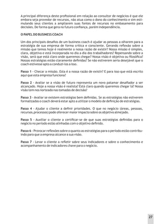 A principal diferença deste proﬁssional em relação ao consultor de negócios é que ele
embora seja provedor de recursos, não atua como o dono do conhecimento e sim esti-
mulando seus clientes a ampliarem suas fontes de recursos no embasamento para
decisões. De forma que gera no futuro conﬁança, porém independência.
O PAPELDO BUSINESS COACH
Um dos principais desaﬁos de um business coach é ajudar as pessoas a olharem para a
estratégia de sua empresa de forma critica e consciente. Gerando reﬂexão sobre a
missão que temos hoje é realmente a nossa razão de existir? Nossa missão é simples,
clara, objetiva e está incorporada no dia a dia dos trabalhadores? Repensando sobre a
visão, será que está claro onde queremos chegar? Nossa visão é objetiva ou ﬁlosóﬁca?
Nossas estratégias estão claramente deﬁnidas? Se não estiverem seria desejável que o
coach estivesse apto a conduzi-los a isso.
Passo 1 - Checar a missão. Esta é a nossa razão de existir? E para isso que está escrito
aqui que esta empresa funciona?
Passo 2 - Avaliar se a visão de futuro representa um novo patamar desaﬁador a ser
alcançado. Hoje a nossa visão é realista? Está claro quando queremos chegar lá? Nossa
visão tem nos norteado nas tomadas de decisão?
Passo 3 - Avaliar se existem estratégias bem deﬁnidas. Se as estratégias não estiverem
formalizadas o coach deverá estar apto a utilizar o modelo de deﬁnição de estratégias.
Passo 4 - Ajudar o cliente a deﬁnir prioridades. O que no negócio (áreas, pessoas,
recursos,processos) pode oferecer maior impacto sobre os objetivo almejado.
Passo 5 - Auxiliar o cliente a certiﬁcar-se de que suas estratégias deﬁnidas para o
negócio no período estão alinhadas com o objetivo deﬁnido.
Passo 6 - Provocar reﬂexões sobre o quanto as estratégias para o período estão contribu-
indo para que a empresa alcance a sua visão.
Passo 7 - Levar o cliente a reﬂetir sobre seus indicadores e sobre o conhecimento e
acompanhamento de indicadores chave para o negócio.
27
 