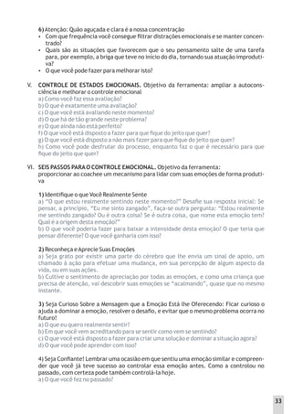 6)Atenção: Quão aguçada e clara é a nossa concentração
 Com que frequência você consegue ﬁltrar distrações emocionais e se manter concen-
trado?
 Quais são as situações que favorecem que o seu pensamento salte de uma tarefa
para, por exemplo, a briga que teve no início do dia, tornando sua atuação improduti-
va?
 O que você pode fazer para melhorar isto?
CONTROLE DE ESTADOS EMOCIONAIS. Objetivo da ferramenta: ampliar a autocons-
ciência e melhorar o controle emocional
a) Como você faz essa avaliação?
b) O que é exatamente uma avaliação?
c) O que você está avaliando neste momento?
d) O que há de tão grande neste problema?
e) O que ainda não está perfeito?
f) O que você está disposto a fazer para que ﬁque do jeito que quer?
g) O que você está disposto a não mais fazer para que ﬁque do jeito que quer?
h) Como você pode desfrutar do processo, enquanto faz o que é necessário para que
ﬁque do jeito que quer?
SEIS PASSOS PARAO CONTROLE EMOCIONAL. Objetivo da ferramenta:
proporcionar ao coachee um mecanismo para lidar com suas emoções de forma produti-
va
1) Identiﬁque o que Você Realmente Sente
a) “O que estou realmente sentindo neste momento?” Desaﬁe sua resposta inicial: Se
pensar, a princípio, “Eu me sinto zangado”, faça-se outra pergunta: “Estou realmente
me sentindo zangado? Ou é outra coisa? Se é outra coisa, que nome esta emoção tem?
Qual é a origem desta emoção?”
b) O que você poderia fazer para baixar a intensidade desta emoção? O que teria que
pensar diferente? O que você ganharia com isso?
2) Reconheça eAprecie Suas Emoções
a) Seja grato por existir uma parte do cérebro que lhe envia um sinal de apoio, um
chamado à ação para efetuar uma mudança, em sua percepção de algum aspecto da
vida, ou em suas ações.
b) Cultive o sentimento de apreciação por todas as emoções, e como uma criança que
precisa de atenção, vai descobrir suas emoções se “acalmando”, quase que no mesmo
instante.
3) Seja Curioso Sobre a Mensagem que a Emoção Está lhe Oferecendo: Ficar curioso o
ajuda a dominar a emoção, resolver o desaﬁo, e evitar que o mesmo problema ocorra no
futuro!
a) O que eu quero realmente sentir?
b) Em que você vem acreditando para se sentir como vem se sentindo?
c) O que você está disposto a fazer para criar uma solução e dominar a situação agora?
d) O que você pode aprender com isso?
4) Seja Conﬁante! Lembrar uma ocasião em que sentiu uma emoção similar e compreen-
der que você já teve sucesso ao controlar essa emoção antes. Como a controlou no
passado, com certeza pode também controlá-la hoje.
a) O que você fez no passado?
V.
VI.
33
 