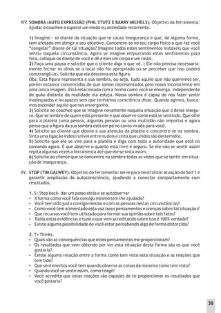SOMBRA /AUTO EXPRESSÃO (PHIL STUTZ E BARRY MICHELS). Objetivo da ferramenta:
Ajudar o coachee a superar um medo ou ansiedade recorrente.
1) Imagine - se diante da situação que te causa insegurança e que, de alguma forma,
tem afetado em atingir o seu objetivo. Concentre-se no seu corpo físico o que faz você
“congelar” diante de tal situação? Imagine todos estes sentimentos instáveis que você
sentiu naquela circunstância. Agora se imagine empurrando estes sentimentos para
fora, coloque-os diante de você e dê a eles um corpo e um rosto.
2) Faça uma pausa e solicite que o cliente diga o que vê. ( Ele não precisa necessaria-
mente fechar os olhos se o local não for apropriado ou se perceber que isso poderá
constrangê-lo). Solicite que ele descreva esta ﬁgura.
Obs: Esta ﬁgura representa a sua sombra, ou seja, tudo aquilo que não queremos ser,
porém estamos convencidos de que somos representados pelo nosso inconsciente em
uma única imagem. Está relacionada com a forma como você se enxerga, independente
de quão distante da realidade ela esteja. Nossa sombra é capaz de nos fazer sentir
inadequados e incapazes sem que tenhamos consciência disso. Quando agimos, busca-
mos esconder aquilo que nos envergonha.
3) Solicite ao coachee que se imagine novamente naquela situação que o deixa insegu-
ro. Que se lembre de quem está presente e que observe como está se sentindo. Que olhe
para a platéia (uma pessoa, algumas pessoas ou uma multidão não importa) e agora
pense que a ﬁgura da sua sombra está em pé no canto virada para você.
4) Solicite ao cliente que desvie a sua atenção da platéia e concentre-se na sombra.
Sinta uma ligação indestrutível entre os dois e sinta que unidos são destemidos.
5) Solicite que ele se vire para a platéia e diga com toda a autoridade que está no
comando agora. E que observe o quanto está livre e seguro. Se ele não se sentir assim
repita algumas vezes a ferramenta até que ele se sinta assim.
6) Solicite ao cliente que se concentre na sombra todas as vezes que se sentir em situa-
ção de insegurança.
STOP (TIM GALWEY). Objetivo da ferramenta: serve para neutralizar atuação do Self 1 e
garantir ampliação da autoconsciência, ajudando a conectar comportamento com
resultados.
1. S= Step back- dar um passo atrás e se autobservar
 Aforma como você fala consigo mesmo tem lhe ajudado?
 Você tem sido justo consigo mesmo e com as pessoas nestas circunstâncias?
 Como você tem alimentado esta voz (seus pensamentos e crenças sobre tal situação)?
 Que recursos você tem utilizado para formar sua opinião sobre tais fatos?
 Todas estas evidências e tudo o que vem acreditando sobre isso é 100% verdade?
 Existe alguma possibilidade de você estar percebendo algo de forma distorcida?
2. T= Thinks.
 Quais são as consequências que estes pensamentos me proporcionam?
 Os resultados que vem obtendo por ver esta situação desta forma são os que você
gostaria?
 Existe alguma relação entre a forma como tem visto esta situação e as reações que
tem tido?
 Que sentimentos você tem quando observa as coisas da maneira como tem visto?
 Quando você se sente assim, como reage?
 Você acredita que estas reações são capazes de te proporcionar os resultados que
você gostaria?
XIV.
XV.
38
 