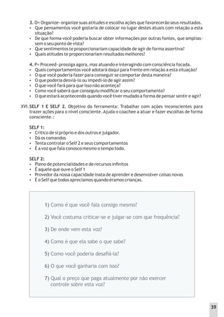 XVI.
3. O= Organize- organize suas atitudes e escolha ações que favorecerão seus resultados.
 Que pensamentos você gostaria de colocar no lugar destes atuais com relação a esta
situação?
 De que forma você poderia buscar obter informações por outras fontes, que amplias-
sem o seu ponto de vista?
 Que sentimentos te proporcionariam capacidade de agir de forma assertiva?
 Quais atitudes te proporcionariam resultados melhores?
4. P= Proceed- prossiga agora, mas atuando e interagindo com consciência focada.
 Quais comportamentos você adotará daqui para frente em relação a esta situação?
 O que você poderia fazer para conseguir se comportar desta maneira?
 O que poderia desviá-lo ou impedi-lo de agir assim?
 O que você fará para que isso não aconteça?
 Como você saberá que conseguiu modiﬁcar o seu comportamento?
 O que estará acontecendo quando você tiver mudado a forma de pensar sentir e agir?
SELF 1 E SELF 2. Objetivo da ferramenta: Trabalhar com ações inconscientes para
trazer ações para o nível consciente. Ajuda o coachee a atuar e fazer escolhas de forma
consciente.:
SELF 1:
 Critico de si próprio e dos outros e julgador.
 Dá os comandos
 Tenta controlar o Self 2 e seus comportamentos
 É a voz que fala conosco mesmo o tempo todo.
SELF 2:
 Pleno de potencialidades e de recursos inﬁnitos
 É aquele que ouve o Self 1
 Provedor da nossa capacidade inata de aprender e desenvolver coisas novas
 É o Self que todos apreciamos quando éramos crianças.
1) Como é que você fala consigo mesmo?
2) Você costuma criticar-se e julgar-se com que frequência?
3) De onde vem esta voz?
4) Como é que ela sabe o que sabe?
5) Como você poderia desaﬁá-la?
6) O que você ganharia com isso?
7) Qual o preço que paga atualmente por não exercer
controle sobre esta voz?
39
 
