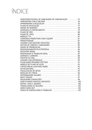 ÍNDICE
INVENTÁRIO PESSOAL DE HABILIDADES DE COMUNICAÇÃO . . . . . . . 73
APRENDENDO COM O MELHOR . . . . . . . . . . . . . . . . . . . . . . . 76
APRIMORANDO A DELEGAÇÃO . . . . . . . . . . . . . . . . . . . . . . . . 76
PLANO DE DELEGAÇÃO . . . . . . . . . . . . . . . . . . . . . . . . . . . . 77
MATRIZ DE BURNOUT . . . . . . . . . . . . . . . . . . . . . . . . . . . . . 78
LIDERANÇA E CONHECIMENTO . . . . . . . . . . . . . . . . . . . . . . . . 79
PLANO DE VÔO . . . . . . . . . . . . . . . . . . . . . . . . . . . . . . . . 80
PLANO DE JOGO . . . . . . . . . . . . . . . . . . . . . . . . . . . . . . . 80
MODELO 7 Ps . . . . . . . . . . . . . . . . . . . . . . . . . . . . . . . . . 81
CONVERSAS PRODUTIVAS COM A EQUIPE . . . . . . . . . . . . . . . . . 81
PRODUTIVIDADE . . . . . . . . . . . . . . . . . . . . . . . . . . . . . . . . 81
LIDANDO COM EMOÇÕES NEGATIVAS . . . . . . . . . . . . . . . . . . . . 82
GESTÃO DE TAREFAS E HABILIDADES . . . . . . . . . . . . . . . . . . . . 82
GRADE DE PRIORIZAÇÃO . . . . . . . . . . . . . . . . . . . . . . . . . . . 83
DESENVOLVIMENTO DA ESTRATÉGIA . . . . . . . . . . . . . . . . . . . . 84
DISCOVERY MODEL . . . . . . . . . . . . . . . . . . . . . . . . . . . . . . 85
DESENHANDO O TRABALHO IDEAL . . . . . . . . . . . . . . . . . . . . . 87
GERINDO A CARREIRA . . . . . . . . . . . . . . . . . . . . . . . . . . . . . 88
EVENTOS DA VIDA . . . . . . . . . . . . . . . . . . . . . . . . . . . . . . . 89
LIDANDO COM DIFERENÇAS . . . . . . . . . . . . . . . . . . . . . . . . . 90
PLANEJANDO REUNIÕES EFETIVAS . . . . . . . . . . . . . . . . . . . . . 91
MODELO DE PLANO DE AÇÃO . . . . . . . . . . . . . . . . . . . . . . . . 92
COFFEE-BREAK COACHING MODEL . . . . . . . . . . . . . . . . . . . . . 92
AUTOCOACHING . . . . . . . . . . . . . . . . . . . . . . . . . . . . . . . . 93
VISUALIZAÇÃO DE METAS . . . . . . . . . . . . . . . . . . . . . . . . . . 95
REDUÇÃO DE STRESS . . . . . . . . . . . . . . . . . . . . . . . . . . . . . 96
DETERMINANDO VALORES . . . . . . . . . . . . . . . . . . . . . . . . . . 97
DOR E PRAZER . . . . . . . . . . . . . . . . . . . . . . . . . . . . . . . . . 97
DESAFIANDO CONVICÇÕES . . . . . . . . . . . . . . . . . . . . . . . . . . 98
SUBSTITUINDO CRENÇAS LIMITANTES . . . . . . . . . . . . . . . . . . . 100
ONTEM, HOJE E AMANHÃ . . . . . . . . . . . . . . . . . . . . . . . . . . 100
TRABALHANDO AS REAÇÕES . . . . . . . . . . . . . . . . . . . . . . . . . 102
INDICE BURN OUT . . . . . . . . . . . . . . . . . . . . . . . . . . . . . . . 102
ZONAS DE ENERGIA PARA O TRABALHO . . . . . . . . . . . . . . . . . . 103
 