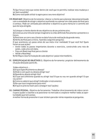 XVII.
7) Que força é esta que existe dentro de você que te permitiu realizar esta mudança e
ser bem sucedido?
8) Como você pode utilizá-la agora para o seu novo objetivo?
ROAD MAP. Objetivo da ferramenta: Liberar o cliente para planejar descompromissado
com a ansiedade de atingir o objetivo auxiliando no a pensar em cada passo do ﬁnal para
o começo. Pode ser utilizada para detalhar o objetivo ou para mensurar o caminho até
que ele seja atingido.
1) Coloque o cliente diante de seu objetivo ou de seu próximo alvo.
2) Construa uma linha do tempo imaginária no chão deﬁnindo ﬁsicamente o presente e o
futuro.
3) Posicione-se com o seu cliente na data futura de realização da grande meta.
4) Venha do ﬁnal para o início, fazendo a seguinte pergunta:
O que aconteceu um passo antes de sua meta virar realidade? O que você fez? Quais
foram as suas ações?
 Anote todos os passos importantes durante o exercício, construindo uma rota de
ações, cada uma com data.
 Faça um Road map ﬁnal para o cliente
 Valide o Road Map.
5) Veriﬁque a boa formulação de cada objetivo/ passo intermediário.
ESPECIFICAÇAO DE OBJETIVOS 2. Objetivo da ferramenta: propiciar delineamento da
situação desejada (ponto B).
1) Meu objetivo é...
2) O que especiﬁcamente eu desejo?
3) Onde e com quem eu desejo atingir isso?
4) Quando eu desejo atingir isto?
5) O que será diferente quando eu atingir isso? O que eu vou ver quando atingir? O que
vou sentir?
6) Como eu saberei que atingi? (indicador e instrumento)
7) Por que isso é importante para mim?
8) O que eu preciso fazer para conseguir isso? (ações)
CANVAS PESSOAL. Objetivo da ferramenta: Trabalhar direcionamento de vida e carrei-
ra para ajudar o coachee a se posicionar no mercado e a explorar melhor todas as opor-
tunidades que tem acesso.
Amelhor forma de preencher é usar stickers para dar várias respostas as perguntas.
XX.
XXI.
41
 