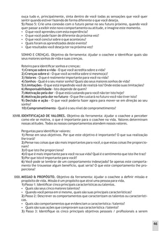 ouça tudo e, principalmente, sinta dentro de você todas as sensações que você quer
sentir quando estiver fazendo de forma diferente o que você deseja.
5) Passo 5: Crie uma conexão com o futuro pense no seu futuro próximo, quando você
quer passar a exibir este novo comportamento ou atitude, e imagine este momento.
 O que você aprendeu com esta experiência?
 O que você pode fazer de diferente da próxima vez?
 O que você conclui sobre o que aconteceu?
 Quais foram os aprendizados deste evento?
 Que resultados você deseja ter na próxima vez?
SONHO E CRENÇAS. Objetivo da ferramenta: Ajudar o coachee a identiﬁcar quais são
seus maiores sonhos de vida e suas crenças.
Roteiro para identiﬁcar sonhos e crenças:
1) Crenças sobre a vida - O que você acredita sobre a vida?
2) Crenças sobre si - O que você acredita sobre si mesmo(a)?
3) Valores - O que é realmente importante para você na vida?
4) Sonhos - Qual é o seu maior sonho? Quais são seus maiores sonhos de vida?
5) Limitações - O que está impedindo você de realizá-los? Onde estão suas limitações?
6) Responsabilidade - Isto depende de quem?
7) Motivação pela dor - O que está custando para você não ter isto hoje?
8) Motivação pela dor no futuro - O que Ihe custará no futuro você não tiver isto?
9) Decisão e ação - O que você poderia fazer agora para mover-se em direção ao seu
sonho?
10) Comprometimento - Qual é o seu nível de comprometimento?
IDENTIFICAÇAO DE VALORES. Objetivo da ferramenta: Ajudar o coachee a perceber
como ele se motiva, o que é importante para o coachee na vida. Valores determinam
nossas atitudes. Todos os nossos comportamentos atendem nossos valores.
Perguntas para identiﬁcar valores:
1) Pense em seus objetivos. Por que este objetivo é importante? O que sua realização
lhe trará?
2) Pense nas coisas que são mais importantes para você,o que estas coisas lhe proporcio-
nam?
3) O que isto lhe proporciona?
4) O que é mais importante para você na sua vida? Qual é o sentimento que isto lhe traz?
5) Por que isto é importante para você?
6) Você pode se lembrar de um comportamento indesejado? Se apenas este comporta-
mento lhe trouxesse algum benefício, qual seria? O que este comportamento lhe pro-
porciona?
MISSAO & PROPÓSITO. Objetivo da ferramenta: Ajudar o coachee a deﬁnir missão e
propósito de vida. Missão é um propósito que atrai uma pessoa para vida.
1) Passo 1: Identiﬁcar cinco principais características ou talentos.
 Quais são seus cinco maiores talentos?
 Quando você pensa em si mesmo, quais são suas principais características?
2) Passo 2: Descrever os comportamentos que caracterizam os talentos ou característi-
cas.
 Quais são comportamentos que evidenciam a característica /talento?
 Quais são suas ações que comprovam sua característica /talento?
3) Passo 3: Identiﬁque os cinco principais objetivos pessoais / proﬁssionais a serem
XXVIII.
XXIX.
46
 