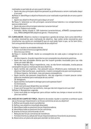 XXX.
realizados no período de um ano a partir de hoje.
 Quais são seus principais objetivos pessoais ou proﬁssionais a serem realizados daqui
a um ano?
4) Passo 4: Identiﬁque o objetivo ﬁnanceiro a ser realizado no período de um ano a partir
de hoje?
 Qual é seu objetivo ﬁnanceiro para daqui um ano?
5) Passo 5: Selecione as três principais características/talento e os comportamentos
que as evidenciam?
 Quais são seus três principais talentos/características?
6) Passo 6: Elabore sua missão
 Exemplo: Minha missão é: SER (talentos/características), ATRAVÉS (comportamen-
tos), PARACONQUISTAR (objetivos gerais / ﬁnanceiros)
CURVAABCDE. Objetivo:Avaliar e reorganizar a gestão do tempo, bem como identiﬁcar
as ações necessárias para realização do objetivo. Que ações serão necessárias para
transformar seu sonho em realidade?O que só você pode fazer e que, se for bem feito,
fará uma grande diferença na realização de seu objetivo?
1) Passo 1:Avaliar as atividades diárias.
 Como você descreveria sua agenda diária?
 Descreva sua rotina:
2) Passo 2: Análise ABCDE. Avalie as conseqüências de cada ação e categorize-as em
ABCDE:
A:Alto impacto. Grande importância com conseqüências altamente positivas.
 Quais são suas atividades diárias que lhe trazem grandes resultados para sua vida
como um todo? (80/20)
B: Médio impacto. Possui importância, mas, se não forem realizadas, trarão poucas
conseqüências para a realização de seus objetivos.
 Quais tarefas são urgentes, mas possuem pouca inﬂuência para realização de seu
objetivo? (São tarefas que, usualmente, trazem consequências para outras pessoas).
C: Baixo impacto. Seria bom, mas com pouca conseqüência.
 Quais tarefas não possuem importância, não são urgentes e trazem poucas conse-
qüências imediatas para realização de seu sonho?
D: Delegáveis.
 Quais tarefas você poderia delegar para outra pessoa fazer?
E: Elimináveis.
 Onde você acha que desperdiça seu tempo?
 O que você faz que lhe traz conforto, mas que não tem impacto em sua vida?
3) Passo 3: Reorganizar a agenda.
 Como você pode se reorganizar para utilizar melhor seu tempo e mover-se em dire-
ção a seu sonho?
ANÁLISE DO CAMPO DE FORÇA. Objetivo da sessão: Ajudar o coachee a conhecer quais
são as forças que impulsionam e as forças contrárias ao seu ou objetivo?
1. Deﬁna sua situação atual (o problema)
2. Deﬁna o seu objetivo (resultado desejado)
3. Identiﬁque todas as possíveis forças impulsionadoras
4. Identiﬁque todas as possíveis forças contrárias
5.Analise as forças concentrando-se em:
 Redução das forças contrárias de resistência
 Fortalecimento ou adição de forças impulsionadoras e favoráveis ao processo.
6. Desenvolva um plano de ação para atender os itens acima
XXXI.
47
 