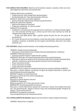 XXXIII.MODELO SEIS SEGUNDOS. Objetivo da ferramenta: Ajudar o coachee a lidar com emo-
ções negativas e aprimorar seu autocontrole
1) Passo I:determine o problema
 Estado atual (Ex: Não consigo fazer apresentações).
 Estado desejado (Ex: Fazer apresentações efetivas).
2) Passo II: determine as emoções negativas
 Quais as emoções negativas que limitam sua performance.
3) Passo III: determine o gatilho
 Qual evento dispara as emoções?
 É algo que você pensa, vê, ouve ou sente?
4) Passo IV: seis segundos
 Estabelecer uma pausa de seis segundos entre o estímulo e a reação (emoção negati-
va). Este processo permite que o cliente aja de forma mais racional ao invés de
simplesmente reagir ao estímulo.
 O que você pode pensar após o gatilho (passo III) para lhe dar uma pausa de
pensamento?
 Ex: Contar até seis em um novo idioma; o nome dos sete anões; nome de seis capitais
mundiais; visualizar os detalhes de seis lugares maravilhosos; descrever seis coisas
positivas; etc.
ÂNCORAS. Objetivo da ferramenta: criar estados emocionais positivos.
1) PASSO I: Estado emocional desejado:
 Peça para o cliente determinar o estado emocional desejado (Ex: conﬁança).
2) PASSO II: Deﬁnição da âncora:
 Estímulo corporal singular e replicável (Ex: punho).
3) PASSO III: Recordar um momento passado onde tinha o estado desejado:
 Peça para o cliente se lembrar de um momento onde tinha o estado emocional dese-
jado (Ex: conﬁança) e voltar para aquele momento como se fosse agora:
 O que você estava vendo?
 O que você estava ouvindo?
 O que você estava sentindo?
4) PASSO IV: Âncora:Associar o estado emocional com o estimulo deﬁnido no PASSO II.
Peça para o cliente disparar sua âncora no ápice do estado emocional e manter por
aproximadamente quinze segundos.
5) PASSO V: Quebre o estado emocional:
Peça para o cliente dar uma volta ou espreguiçar.
6) PASSO VI: Teste:
Peça para o cliente disparar a âncora.
7) PASSO VII: Repetição:
Repita os passos III, IV, V, VI por pelo menos 3 vezes.
8) PASSO VIII: Visualização guiada com âncora:
Peça para o cliente determinar quando ele irá precisar utilizar este estado emocional
(Ex: uma apresentação), dispare a âncora e faça uma visualização guiada. Pergunte ao
cliente: "Como você se sentiu?".
9) PASSO IX:Acompanhe a evolução:
Faça acompanhamento da evolução do cliente
CONGELAMENTO DE IMAGEM. Objetivo da ferramenta: induzir estados emocionais.
1) PASSO I: Determinar e congelar:
XXXIV
.
XXXV
.
49
 