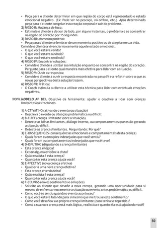 XXXVI.
 Peça para o cliente determinar em que região do corpo está representado o estado
emocional negativo. (Ex: Pode ser no pescoço, no ombro, etc.). Após determinado
peça para o cliente congelar esta reação corporal e sair do problema.
2) PASSO II: Mudança de foco:
 Estimule o cliente a deixar de lado, por alguns instantes, o problema e se concentrar
na região do coração por 15 segundos.
3) PASSO III: Momento positivo:
 Peça para o cliente se lembrar de um momento positivo ou de alegria em sua vida.
Convide o cliente a vivenciar novamente aquele estado emocional:
 O que você estava vendo?
 O que você estava ouvindo?
 O que você estava sentindo?
4) PASSO IV: Encontrar soluções:
 Convide o cliente a utilizar sua intuição enquanto se concentra na região do coração.
Pergunte para o cliente qual maneira mais efetiva para lidar com a situação.
5) PASSO V: Ouvir as respostas:
 Convide o cliente a ouvir a resposta encontrada no passo IV e a reﬂetir sobre o que as
novas perspectivas desta solução trazem.
6) PASSO VI: Prática:
 O Coach estimula o cliente a utilizar esta técnica para lidar com eventuais emoções
negativas.
MODELO AF BCI. Objetivo da ferramenta: ajudar o coachee a lidar com crenças
Iimitantes ou irracionais.
1)A-CTIVATING (ativando o evento ou situação)
 Descreva o evento ou situação problemática ou difícil:
2) B-ELlEF (crença limitante sobre a situação)
 Detecte as idéias Iimitantes, diálogo interno, ou comportamentos que estão gerando
a situação difícil.
 Detecte as crenças limitantes. Perguntando: Por quê?
3) C-ONSEQUENCES (consequências emocionais e comportamentais desta crença)
 Quais foram as emoções indesejadas que você sentiu?
 Quais foram os comportamentos indesejados que você teve?
4) D-ISPUTING (disputando a crença limitante)
 Esta crença é lógica?
 Existe alguma evidência disto?
 Quão realista é esta crença?
 Quanto ter esta crença ajuda você?
5) E-FFECTIVE (nova crença efetiva)
 Qual seria uma nova crença efetiva?
 Esta crença é verdadeira?
 Quão realista é esta crença?
 Quanto ter esta crença ajuda você?
6) F-EELINGS (novos sentimentos e emoções)
 Solicite ao cliente que desaﬁe a nova crença, gerando uma oportunidade para si
mesmo de enfrentar novamente a situação ou evento antes problemático ou difícil.
 Como você se sentiu quando o evento aconteceu?
 O que você estava falando para si mesmo que me trouxe este sentimento?
 Como você desaﬁou sua própria crença limitante (caso tenha se repetido)?
 Como a sua nova crença está mais lógica, realística e quanto ela está ajudando você?
50
 