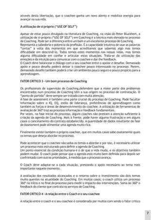 através desta libertação, que o coachee ganha um novo alento e mobiliza energia para
avançar na sua vida.
Autilização de si próprio (“USE OF SELF”)
Apesar de estar pouco divulgado na literatura de Coaching, na visão do Peter Bluckhert, a
utilização de si-próprio (“USE OF SELF”) em Coaching é a técnica mais elevada no processo
de Coaching. Pode ser a diferença entre um bom e um excelente processo de Coaching.
Representa a sabedoria e potencia da proﬁssão. É a capacidade intuitiva de usar as palavras
“certas” à volta dos momentos em que acreditamos que sabemos algo mas temos
diﬁculdade em descrevê-lo. Todos temos estes momentos nas nossas vidas, mas temos
alguma diﬁculdade em conﬁar e articular estas situações. Trata-se da utilização das
emoções e da intuição para comunicar com o coachee e dar-lhe feedback.
O Coach deve balancear o diálogo com o seu coachee entre o apoiar e desaﬁar. Demasiado
apoio e pouco desaﬁo poderá deixar o coachee pouco interessado no processo. Porem,
demasiado desaﬁo também poderá criar um ambiente pouco seguro e pouco propício para a
aprendizagem.
FATOR CRÍTICO 3 – Um bom processo de Coaching
Os proﬁssionais de supervisão de Coaching,defendem que a maior parte dos problemas
encontrados num processo de Coaching têm a sua origem no processo de contratação. O
“ponto de partida” deve sempre ser tratado com muita atenção.
A fase de assessment é também uma parte crucial do processo de Coaching. Pode facultar
informação sobre o IQ, EQ, estilo de liderança, preferências de aprendizagem como
também as forças e áreas de desenvolvimento do coachee. A utilização de ferramentas de
avaliação de 360º traz ao processo informação e feedback fundamentais.
Por vezes, na fase inicial do processo, alguns coaches não prestam a atenção suﬁciente à
criação da agenda de Coaching. Mais à frente, pode haver alguma frustração e em alguns
casos o cancelamento do contrato estabelecido. A quantidade de dados resultante da fase
deAssessment pode alimentar uma agenda muito rica.
Finalmente existe também o próprio coachee, que em muitos casos sabe exatamente quais
os temas que deseja abordar no processo.
Pode acontecer que o coachee não saiba os temas a abordar e por isso, é necessário utilizar
um processo mais estruturado para deﬁnir a agenda de Coaching.
Um ponto essencial da condição humana é o de que a vida muda, e os objetivos também
podem mudar. O coach pode pensar que a agenda está muito bem deﬁnida para depois ser
confrontado com outras prioridades, à medida que o processo avança.
O Coach deve adaptar-se a cada situação, prestando o apoio necessário ao tema mais
importante naquele momento.
A avaliação dos resultados alcançados e o retorno sobre o investimento são dois temas
muito quentes na atualidade do Coaching. Em muitos casos, o coach utiliza um processo
360º no início e no ﬁnal do processo para medir o impacto das intervenções. Soma ao 360º o
feedback do cliente que contrata os serviços de Coaching.
FATOR CRÍTICO 4 –Arelação entre o Coach e o seu coachee
A relação entre o coach e o seu coachee é considerada por muitos com sendo o fator critico
7
 