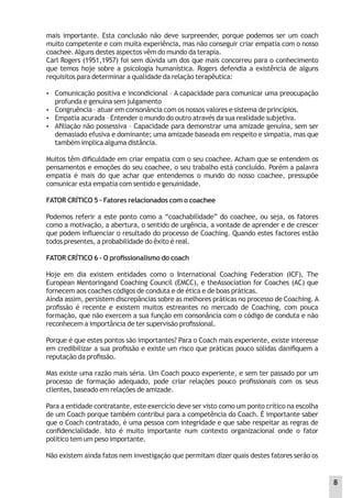mais importante. Esta conclusão não deve surpreender, porque podemos ser um coach
muito competente e com muita experiência, mas não conseguir criar empatia com o nosso
coachee.Alguns destes aspectos vêm do mundo da terapia.
Carl Rogers (1951,1957) foi sem dúvida um dos que mais concorreu para o conhecimento
que temos hoje sobre a psicologia humanística. Rogers defendia a existência de alguns
requisitos para determinar a qualidade da relação terapêutica:
 Comunicação positiva e incondicional – A capacidade para comunicar uma preocupação
profunda e genuína sem julgamento
 Congruência – atuar em consonância com os nossos valores e sistema de princípios.
 Empatia acurada – Entender o mundo do outro através da sua realidade subjetiva.
 Aﬁliação não possessiva – Capacidade para demonstrar uma amizade genuína, sem ser
demasiado efusiva e dominante; uma amizade baseada em respeito e simpatia, mas que
também implica alguma distância.
Muitos têm diﬁculdade em criar empatia com o seu coachee. Acham que se entendem os
pensamentos e emoções do seu coachee, o seu trabalho está concluído. Porém a palavra
empatia é mais do que achar que entendemos o mundo do nosso coachee, pressupõe
comunicar esta empatia com sentido e genuinidade.
FATOR CRÍTICO 5 – Fatores relacionados com o coachee
Podemos referir a este ponto como a “coachabilidade” do coachee, ou seja, os fatores
como a motivação, a abertura, o sentido de urgência, a vontade de aprender e de crescer
que podem inﬂuenciar o resultado do processo de Coaching. Quando estes factores estão
todos presentes, a probabilidade do êxito é real.
FATOR CRÍTICO 6 – O proﬁssionalismo do coach
Hoje em dia existem entidades como o International Coaching Federation (ICF), The
European Mentoringand Coaching Council (EMCC), e theAssociation for Coaches (AC) que
fornecem aos coaches códigos de conduta e de ética e de boas práticas.
Ainda assim, persistem discrepâncias sobre as melhores práticas no processo de Coaching.A
proﬁssão é recente e existem muitos estreantes no mercado de Coaching, com pouca
formação, que não exercem a sua função em consonância com o código de conduta e não
reconhecem a importância de ter supervisão proﬁssional.
Porque é que estes pontos são importantes? Para o Coach mais experiente, existe interesse
em credibilizar a sua proﬁssão e existe um risco que práticas pouco sólidas daniﬁquem a
reputação da proﬁssão.
Mas existe uma razão mais séria. Um Coach pouco experiente, e sem ter passado por um
processo de formação adequado, pode criar relações pouco proﬁssionais com os seus
clientes, baseado em relações de amizade.
Para a entidade contratante, este exercício deve ser visto como um ponto crítico na escolha
de um Coach porque também contribui para a competência do Coach. É importante saber
que o Coach contratado, é uma pessoa com integridade e que sabe respeitar as regras de
conﬁdencialidade. Isto é muito importante num contexto organizacional onde o fator
politico tem um peso importante.
Não existem ainda fatos nem investigação que permitam dizer quais destes fatores serão os
8
 