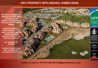 100% PROPERTY WITH GIRASOL HOMES SPAIN



 WE HAVE A NUMBER OF
PROPERTIES AVAILABLE
    ACROSS A WIDE
VARIETY OF RESORTS IN
THE ALICANTE & MURCIA
        AREAS.

 CLIENTS WISHING TO
 PURCHASE MULTIPLE
UNITS ACROSS ONE OR
   MORE RESORTS
 SHOULD CONTACT US
  FOR FULL DETAILS

   ALL SUBJECT TO
       STATUS

 Contact Girasol Homes
  0044 1974 299055 or
contact@girasolhomes.co.uk




                         Contact us now on +44 1974 299 055 info@girasolhomes.co.uk
 