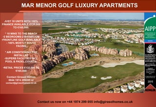 MAR MENOR GOLF LUXURY APARTMENTS

  JUST 18 UNITS WITH 100%
FINANCE AVAILABLE €135,000
        TO €165,000.

   * 10 MINS TO THE BEACH
 •2 BEDROOMS-2 BATHROOM
•FRONTLINE GOLF AVAILABLE
    - 100% MOSTLY SOUTH
            FACING

  * AIR CONDITIONING PRE
         INSTALLED
 •SUPERB FACILITIES INCL
  POOL & PADEL COURTS.

•RETAIL PRICES €132,000 TO
         €165,000

   Contact Girasol Homes
    0044 1974 299055 or
  contact@girasolhomes.co.uk




                               Contact us now on +44 1974 299 055 info@girasolhomes.co.uk
 