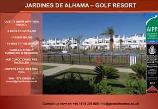 JARDINES DE ALHAMA – GOLF RESORT

*JUST 73 UNITS WITH 100%
        FINANCE

 •2 BEDS FROM €74,000

     • 3 BEDS €80,000

* 15 MINS TO THE BEACH

  *AVAILABLE FULLY
FURNISHED IF REQUIRED

 •AIR CONDITIONING PRE
       INSTALLED

•SUPERB FACILITIES INCL
        POOL

   0044 1974 299055 or
 contact@girasolhomes.co.uk




                              Contact us now on +44 1974 299 055 info@girasolhomes.co.uk
 