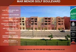 MAR MENOR GOLF BOULEVARD


 *JUST 10 UNITS WITH 100%
         FINANCE

 •2 BEDS €77,000 TO €90,000

•ONE 3 BED LEFT AT €113,000

  * 10 MINS TO THE BEACH

*FRONTLINE GOLF OR SOUTH
    FACING AVAILABLE

  •AIR CONDITIONING PRE
        INSTALLED

     •VERY SPACIOUS

 •SUPERB FACILITIES INCL
  POOL & PADEL COURTS.

    0044 1974 299055 or
  contact@girasolhomes.co.uk




                               Contact us now on +44 1974 299 055 info@girasolhomes.co.uk
 