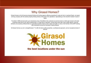 Why Girasol Homes?
Girasol Homes is the full service property finding and broking agency offering properties for sale and rent in mainland Spain, an award
winning company with the clients property finding wishes at the heart of its operations. Specialising on the Southern Eastern Coast of
                                                                 Spain.

 Founded in 2006 we have built up an impressive array of benefits to the customers we service and our clients get access to the best
   properties dealt with by the right professionals in a huge area of operation. Girasol also looks after many estate agents, financial
advisers and property professionals as a specialist property broker to their clients and staff. It is also a full member of the AIPP looking
                                          after standards across the Overseas Property Market.

At Girasol Homes our aim is straightforward: “To offer the best quality properties, a professional approach, and an exceptional level of
                                                                service”
 