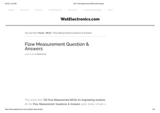 6/27/23, 4:04 AM 100+ Flow Measurement MCQs with Answers
https://www.watelectronics.com/mcq/flow-measurement/ 1/42
WatElectronics.com
You are here: Home / MCQ / Flow Measurement Question & Answers
Flow Measurement Question &
Answers
August 29, 2022 By WatElectronics
Test system for VDA 320
Automotive testing
According to automotive standards: LV 123, etc.
bolab-systems.com
OPEN
This article lists 100 Flow Measurement MCQs for engineering students.
All the Flow Measurement Questions & Answers given below include a
HOME ARTICLES BASICS COMPONENTS PROJECTS COMMUNICATIONS MCQ
 