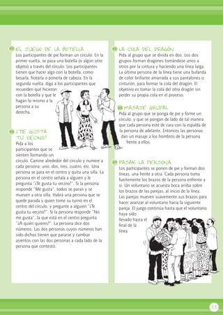 el juego de la botella
Los participantes de pie forman un círculo. En la
primer vuelta, se pasa una botella (o algún otro
objeto) a través del círculo. Los participantes
tienen que hacer algo con la botella, como
besarla, frotarla o ponerla de cabeza. En la
segunda vuelta, diga a los participantes que
recuerden qué hicieron
con la botella y que le
hagan lo mismo a la
persona a su
derecha.
¿Te gusta
tu vecino?
Pida a los
participantes que se
sienten formando un
círculo. Camine alrededor del círculo y numere a
cada persona; uno, dos, tres, cuatro, etc. Una
persona se para en el centro y quita una silla. La
persona en el centro señala a alguien y le
pregunta “¿Te gusta tu vecino?”. Si la persona
responde “Me gusta”, todos se paran y se
mueven a otra silla. Habrá una persona que se
quede parada y quien tome su turno en el
centro del círculo, y pregunte a alguien “¿Te
gusta tu vecino?”. Si la persona responde “No
me gusta”, la que está en el centro pregunta
“¿A quién quieres?”. La persona dice dos
números. Las dos personas cuyos números han
sido dichos tienen que pararse y cambiar
asientos con las dos personas a cada lado de la
persona que contestó.
la cola del dragón
Pida al grupo que se divida en dos. Los dos
grupos forman dragones tomándose unos a
otros por la cintura y haciendo una línea larga.
La última persona de la línea tiene una bufanda
de color brillante amarrada a sus pantalones o
cinturón, para formar la cola del dragón. El
objetivo es tomar la cola del otro dragón sin
perder su propia cola en el proceso.
masaje grupal
Pida al grupo que se ponga de pie y forme un
círculo, y que se pongan de lado de tal manera
que cada persona esté de cara con la espalda de
la persona de adelante. Entonces las personas
dan un masaje a los hombros de la persona
frente a ellos.
Pasar la persona
Los participantes se ponen de pie y forman dos
líneas, una frente a otra. Cada persona toma
fuertemente los brazos de la persona enfrente a
sí. Un voluntario se acuesta boca arriba sobre
los brazos de las parejas, al inicio de la línea.
Las parejas mueven suavemente sus brazos para
hacer avanzar al voluntario hacia la siguiente
pareja. El juego continúa hasta que el voluntario
haya sido
llevado hasta el
final de la
línea.
13
53
54
55
57
56
 