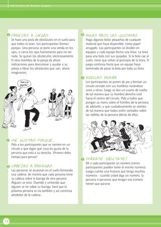 parejas a ciegas
Se hace una pista de obstáculos en el suelo para
que todos la vean. Los participantes forman
parejas. Una persona se pone una venda en los
ojos, o cierra los ojos fuertemente para no ver
nada. Se quitan los obstáculos silenciosamente.
El otro miembro de la pareja da ahora
indicaciones para direccionar y ayudar a su
pareja a librar los obstáculos que son, ahora,
imaginarios.
me gustas porque...
Pida a los participantes que se sienten en un
círculo y que digan qué cosa les gusta de la
persona que está a su derecha. ¡Primero deles
tiempo para pensar!
cabezas a barrigas
Las personas se acuestan en el suelo formando
una cadena, de manera que cada persona tiene
su cabeza sobre la barriga de otra persona.
Alguien se reirá. Oyendo y sintiendo que
alguien se ríe sobre su barriga, hará que la
próxima persona se ría también y así continúa
alrededor de la cadena.
Bolas bajo las quijadas
Haga algunas bolas pequeñas de cualquier
material que haya disponible, como papel
arrugado. Los participantes se dividen en
equipos y cada equipo forma una línea. La línea
pasa una bola con sus quijadas. Si la bola cae al
suelo, tiene que volver al principio de la línea. El
juego continúa hasta que un equipo haya
terminado de pasar la bola por toda su línea.
rodillas arriba
Los participantes se ponen de pie y forman un
círculo cerrado con sus hombros rozándose
unos a otros, luego se dan un cuarto de vuelta
de tal manera que su hombro derecho esté
hacia el centro del círculo. Pida a todos que
pongan su mano sobre el hombro de la persona
de adelante; y que cuidadosamente se sienten,
de tal manera que todos estén sentados sobre
las rodillas de la persona detrás de ellos.
¡párate siéntate!
Dé a cada participante un número (varios
participantes pueden tener el mismo número).
Luego cuente una historia que tenga muchos
números - cuando usted diga un número, la
persona o personas que tengan ese número
tienen que pararse.
14
58 61
62
63
59
60
100 Formas de Animar Grupos
 
