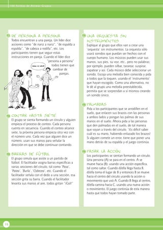 de persona a persona
Todos encuentran a una pareja. Un líder dice
acciones como “de nariz a nariz”, “de espalda a
espalda”, “de cabeza a rodilla”, etc. Los
participantes tienen que seguir estas
instrucciones en pareja. Cuando el líder dice
“persona a persona”
todos tienen que
cambiar de
parejas.
contar hasta siete
El grupo se sienta formando un círculo y alguien
empieza el proceso de conteo. Cada persona
cuenta en secuencia. Cuando el conteo alcance
siete, la próxima persona empieza otra vez con
el número uno. Cada vez que alguien dice un
número, usan sus manos para señalar la
dirección en que se debe continuar contando.
Barras de fútbol
El grupo simula que asiste a un partido de
fútbol. El facilitador asigna barras específicas a
varias secciones del círculo, tal como ‘Pasa’,
‘Patea’, ‘Burla’, ‘Cabezea’, etc. Cuando el
facilitador señala con el dedo a una sección, esa
sección grita su barra. Cuando el facilitador
levanta sus manos al aire, todos gritan “¡Gol!”
una orquesta sin
instrumentos
Explique al grupo que ellos van a crear una
‘orquesta’ sin instrumentos. La orquesta sólo
usará sonidos que puedan ser hechos con el
cuerpo humano. Los músicos pueden usar sus
manos, sus pies, su voz, etc., pero no palabras;
por ejemplo, pueden silbar, tararear, suspirar,
zapatear y así. Cada músico debe seleccionar un
sonido. Escoja una melodía bien conocida y pida
a todos que la toquen, usando el ‘instrumento’
que hayan escogido. Como una alternativa, no
le dé al grupo una melodía preestablecida,
permita que se sorprendan a sí mismos creando
un sonido único.
palmadas
Pida a los participantes que se arrodillen en el
suelo, que enlacen sus brazos con las personas
a ambos lados y pongan las palmas de sus
manos en el suelo. Ahora pida a las personas
que den palmadas en el suelo, de tal manera
que vayan a través del círculo. ‘¡Es difícil saber
cuál es su mano, habiendo enlazado los brazos!
Si alguien comete un error, tiene que poner una
mano detrás de su espalda y el juego continúa.
pasar la acción
Los participantes se sientan formando un círculo.
Una persona (A) se para en el centro. A se
mueve hacia (B), usando una acción específica,
tal como saltar. Cuando él/ella llega hasta B,
él/ella toma el lugar de B y entonces B se mueve
hacia el centro del círculo usando la acción o
movimiento que usó A. Cuando B llega al centro,
él/ella camina hacia C, usando una nueva acción
o movimiento. El juego continúa de esta manera
hasta que todos hayan tomado parte.
16
71 74
75
76
72
73
100 Formas de Animar Grupos
 