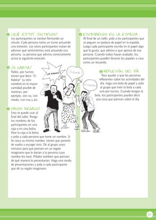 ¿Qué estoy sintiendo?
Los participantes se sientan formando un
círculo. Cada persona toma un turno actuando
una emoción. Los otros participantes tratan de
adivinar qué sentimientos está actuando esa
persona. La persona que adivina correctamente
actúa la siguiente emoción.
¡O Kabita!
Todos, por turnos
tienen que decir “O
Kabita!” (u otro
nombre) en la mayor
cantidad posible de
maneras; por
ejemplo, con ira, con
miedo, con risa y así.
dando regalos
Esto se puede usar al
final del taller. Ponga
los nombres de los
participantes en una
caja o en una bolsa.
Pase la caja o la bolsa
y pida a cada persona que tome un nombre. Si
les toca su mismo nombre, tienen que ponerlo
de vuelta y escoger otro. Dé al grupo unos
minutos para que piensen en un regalo
imaginario que le darían a la persona cuyo
nombre les tocó. Pídales también que piensen
de qué manera lo presentarían. Haga una ronda
de presentaciones y pida a cada participante
que dé su regalo imaginario.
escriibiendo en la espalda
Al final de un taller, pida a los participantes que
se peguen un pedazo de papel en la espalda.
Luego cada participante escribe en el papel algo
que le gusta, que admira o que aprecia de esa
persona. Cuando todos hayan acabado, los
participantes pueden llevarse los papeles a casa
como un recuerdo.
Reflexión del día
Para ayudar a que las personas
reflexionen sobre las actividades del
día, haga una bola de papel y pida
al grupo que tiren la bola a cada
uno por turnos. Cuando tengan la
bola, los participantes pueden decir
una cosa que piensan sobre el día.
21
96 99
100
97
98
 