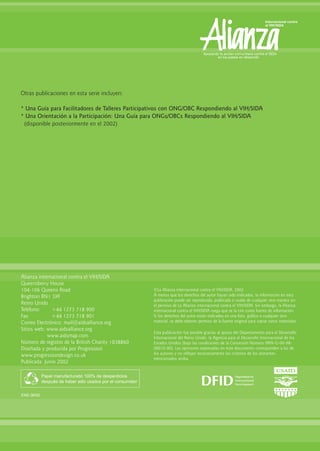 Alianza internacional contra el VIH/SIDA
Queensberry House
104-106 Queens Road
Brighton BN1 3XF
Reino Unido
Teléfono: +44 1273 718 900
Fax: +44 1273 718 901
Correo Electrónico: mail@aidsalliance.org
Sitios web: www.aidsalliance.org
www.aidsmap.com
Número de registro de la British Charity 1038860
Diseñada y producida por Progression
www.progressiondesign.co.uk
Publicada: Junio 2002
Papel manufacturado 100% de desperdicios
después de haber sido usados por el consumidor
ENS 06/02
©La Alianza internacional contra el VIH/SIDA, 2002.
A menos que los derechos del autor hayan sido indicados, la información en esta
publicación puede ser reproducida, publicada o usada de cualquier otra manera sin
el permiso de La Alianza internacional contra el VIH/SIDA. Sin embargo, la Alianza
internacional contra el VIH/SIDA ruega que se la cite como fuente de información.
Si los derechos del autor están indicados en una foto, gráfico o cualquier otro
material, se debe obtener permiso de la fuente original para copiar estos materiales.
Esta publicación fue posible gracias al apoyo del Departamento para el Desarrollo
Internacional del Reino Unido, la Agencia para el Desarrollo Internacional de los
Estados Unidos (bajo las condiciones de la Concesión Número HRN-G-00-98-
00010-00). Las opiniones expresadas en éste documento corresponden a las de
los autores y no reflejan necesariamente los criterios de los donantes
mencionados arriba.
Otras publicaciones en esta serie incluyen:
* Una Guía para Facilitadores de Talleres Participativos con ONG/OBC Respondiendo al VIH/SIDA
* Una Orientación a la Participación: Una Guía para ONGs/OBCs Respondiendo al VIH/SIDA
(disponible posteriormente en el 2002)
 