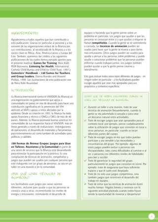 1
AGRADECIMIENTOS
Agradecemos a todos aquellos que han contribuido a
esta publicación. Gracias en particular al personal y a los
asesores de las organizaciones enlace de la Alianza por
sus contribuciones, al secretariado de la Alianza y a los
socios clave en África, Asia, América Latina y Europa del
Este. También, queremos dar crédito a las siguientes
publicaciones de las cuales hemos extraído aportes para
el presente material: Games for Training, Ross Kidd,
PEER Botswana, Listening for Health, International
Catholic Child Bureau and Child-to-Child Trust, 1997 y
Gamesters’ Handbook - 140 Games for Teachers
and Group Leaders, Donna Brandes and Howard
Phillips, 1990. Las ilustraciones de esta publicación son
de Petra Rohr-Rouendaal.
Introducción
La Alianza Internacional contra el VIH/SIDA (la Alianza) es
una organización no gubernamental que apoya a
comunidades en países en vías de desarrollo para hacer una
contribución significativa en la prevención del VIH,
atención al SIDA y apoyo a niños afectados por la
epidemia. Desde su creación en 1993, la Alianza ha dado
apoyo financiero y técnico a ONGs y OBCs de más de 40
países. Además, la Alianza promueve buenas prácticas en
comunidades de sus respuestas hacia el VIH/SIDA, más en
líneas generales a través de evaluaciones, investigaciones
de operaciones, el desarrollo de materiales y herramientas
para entrenamiento así como también de actividades para
políticas y cabildeo.
100 Formas de Animar Grupos: Juegos para Usar
en Talleres, Reuniones y la Comunidad es parte de
una series de recursos que la Alianza está desarrollando
para estimular la participación en la práctica. Es una
compilación de técnicas de animación, rompehielos y
juegos que pueden ser usados por cualquier persona que
esté trabajando con un grupo de personas, ya sea en un
taller, en una reunión o en la comunidad.
¿Por qué usar técnicas de
animación?
Los facilitadores usan juegos por varias razones
diferentes, inclusive para ayudar a que las personas se
conozca unas a otras, incrementando los niveles de
energía o entusiasmo, estimulando el desarrollo de
equipos o haciendo que la gente piense sobre un
problema en particular. Los juegos que ayudan a que las
personas se conozcan entre sí y que ayudan a relajarse se
llaman rompehielos. Cuando la gente se ve somnolienta
o cansada, las técnicas de animación pueden ser
usadas para hacer que la gente se mueva y para darles
más entusiasmo. Otros juegos pueden ser usados para
ayudar a pensar a las personas sobre problemas y puede
ayudar a solucionar problemas que las personas puedan
enfrentar cuando trabajan juntas. Los juegos también
pueden ayudar a que la gente piense creativa y
lateralmente.
Esta guía incluye todos estos tipos diferentes de juegos - en
ningún orden en particular - y los facilitadores pueden
escoger aquellos que sean más apropiados para sus
propósitos y contextos específicos.
Cosas que se deben considerar cuando se
usen las técnicas de animación
✔ Durante un taller o una reunión, trate de usar
técnicas de animación frecuentemente, cuando la
gente se vea adormilada o cansada o para crear
un descanso natural entre actividades.
✔ Trate de escoger juegos que sean apropiados para el
contexto local; por ejemplo, piense cuidadosamente
sobre la utilización de juegos que consisten en tocar a
otras personas, en particular, cuando se tocan
diferentes partes del cuerpo.
✔ Trate de escoger juegos en los que todos puedan
participar y sea sensible a las necesidades y
circunstancias del grupo. Por ejemplo, algunos de
estos juegos pueden excluir a personas con
discapacidades, tales como dificultades al caminar o al
oir, o personas con diferentes niveles de habilidades
para leer y escribir.
✔ Trate de garantizar la seguridad del grupo,
particularmente en juegos que consistan en correr. Por
ejemplo, trate de asegurarse que haya suficiente
espacio y que el suelo esté despejado.
✘ Trate de no solo usar juegos competitivos, sino
también juegos que incentiven el desarrollo del
trabajo en equipos.
✘ Trate de evitar que las técnicas de animación duren
mucho tiempo. Hágalas breves y continúe con la
siguiente actividad planeada cuando todos hayan
tenido la oportunidad de moverse y ¡despertarse!
 