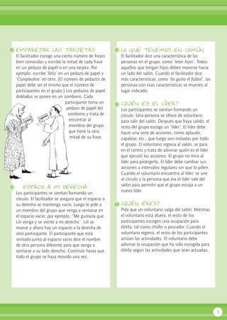 emparejar las tarjetas
El facilitador escoge una cierto número de frases
bien conocidas y escribe la mitad de cada frase
en un pedazo de papel o en una tarjeta. Por
ejemplo, escribe ‘Feliz’ en un pedazo de papel y
‘Cumpleaños’ en otro. (El número de pedazos de
papel debe ser el mismo que el número de
participantes en el grupo.) Los pedazos de papel
doblados se ponen en un sombrero. Cada
participante toma un
pedazo de papel del
sombrero y trata de
encontrar al
miembro del grupo
que tiene la otra
mitad de su frase.
espacio a mi derecha
Los participantes se sientan formando un
círculo. El facilitador se asegura que el espacio a
su derecha se mantenga vacío. Luego le pide a
un miembro del grupo que venga a sentarse en
el espacio vacío; por ejemplo, “Me gustaría que
Lili venga y se siente a mi derecha”. Lili se
mueve y ahora hay un espacio a la derecha de
otro participante. El participante que está
sentado junto al espacio vacío dice el nombre
de otra persona diferente para que venga a
sentarse a su lado derecho. Continúe hasta que
todo el grupo se haya movido una vez.
lo que tenemos en común
El facilitador dice una característica de las
personas en el grupo, como ‘tener hijos’. Todos
aquellos que tengan hijos deben moverse hacia
un lado del salón. Cuando el facilitador dice
más características, como ‘les gusta el fútbol’, las
personas con esas características se mueven al
lugar indicado.
¿Quién es el líder?
Los participantes se sientan formando un
círculo. Una persona se ofrece de voluntario
para salir del salón. Después que haya salido, el
resto del grupo escoge un ‘líder’. El líder debe
hacer una serie de acciones, como aplaudir,
zapatear, etc., que luego son imitadas por todo
el grupo. El voluntario regresa al salón, se para
en el centro y trata de adivinar quién es el líder
que ejecutó las acciones. El grupo no mira al
líder para protegerlo. El líder debe cambiar sus
acciones a intervalos regulares sin que lo pillen.
Cuando el voluntario encuentra al líder, se une
al círculo y la persona que era el líder sale del
salón para permitir que el grupo escoja a un
nuevo líder.
¿Quién eres?
Pida que un voluntario salga del salón. Mientras
el voluntario está afuera, el resto de los
participantes escogen una ocupación para
él/ella, tal como chofer o pescador. Cuando el
voluntario regresa, el resto de los participantes
actúan las actividades. El voluntario debe
adivinar la ocupación que ha sido escogida para
él/ella según las actividades que sean actuadas.
3
6
7
8
9
10
 